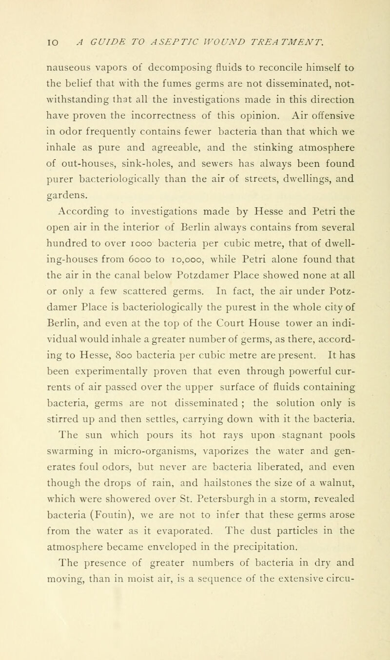 nauseous vapors of decomposing fluids to reconcile himself to the belief that with the fumes germs are not disseminated, not- withstanding that all the investigations made in this direction have proven the incorrectness of this opinion. Air offensive in odor frequently contains fewer bacteria than that which we inhale as pure and agreeable, and the stinking atmosphere of out-houses, sink-holes, and sewers has always been found purer bacteriologically than the air of streets, dwellings, and gardens. According to investigations made by Hesse and Petri the open air in the interior of Berlin always contains from several hundred to over looo bacteria per cubic metre, that of dwell- ing-houses from 6000 to 10,000, while Petri alone found that the air in the canal below Potzdamer Place showed none at all or only a few scattered germs. In fact, the air under Potz- damer Place is bacteriologically the purest in the whole city of Berlin, and even at the top of the Court House tower an indi- vidual would inhale a greater number of germs, as there, accord- ing to Hesse, 800 bacteria per cubic metre are present. It has been experimentally proven that even through powerful cur- rents of air passed over the upper surface of fluids containing bacteria, germs are not disseminated ; the solution only is stirred up and then settles, carrying down with it the bacteria. The sun which pours its hot rays upon stagnant pools swarming in micro-organisms, vaporizes the water and gen- erates foul odors, but never are bacteria liberated, and even though the drops of rain, and hailstones the size of a walnut, which were showered over St. Petersburgh in a storm, revealed bacteria (Foutin), we are not to infer that these germs arose from the water as it evaporated. The dust particles in the atmosphere became enveloped in the precipitation. The presence of greater numbers of bacteria in dry and moving, than in moist air, is a sequence of the extensive circu-