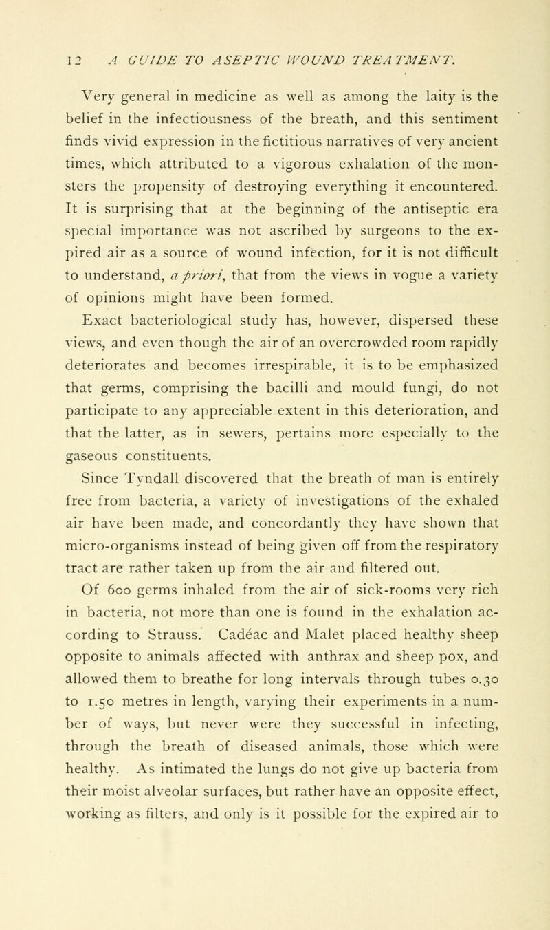 Very general in medicine as well as among the laity is the belief in the infectiousness of the breath, and this sentiment finds vivid expression in the fictitious narratives of very ancient times, which attributed to a vigorous exhalation of the mon- sters the propensity of destroying everything it encountered. It is surprising that at the beginning of the antiseptic era special importance was not ascribed by surgeons to the ex- pired air as a source of w^ound infection, for it is not difficult to understand, a priori, that from the views in vogue a variety of opinions might have been formed. Exact bacteriological study has, however, dispersed these views, and even though the air of an overcrowded room rapidly deteriorates and becomes irrespirable, it is to be emphasized that germs, comprising the bacilli and mould fungi, do not participate to any appreciable extent in this deterioration, and that the latter, as in sewers, pertains more especially to the gaseous constituents. Since Tyndall discovered that the breath of man is entirely free from bacteria, a variety of investigations of the exhaled air have been made, and concordantly they have shown that micro-organisms instead of being given off from the respiratory tract are rather taken up from the air and filtered out. Of 600 germs inhaled from the air of sick-rooms very rich in bacteria, not more than one is found in the exhalation ac- cording to Strauss. Cadeac and Malet placed healthy sheep opposite to animals affected with anthrax and sheep pox, and allowed them to breathe for long intervals through tubes 0.30 to 1.50 metres in length, varying their experiments in a num- ber of ways, but never were they successful in infecting, through the breath of diseased animals, those which were healthy. As intimated the lungs do not give up bacteria from their moist alveolar surfaces, but rather have an opposite effect, working as filters, and only is it possible for the expired air to