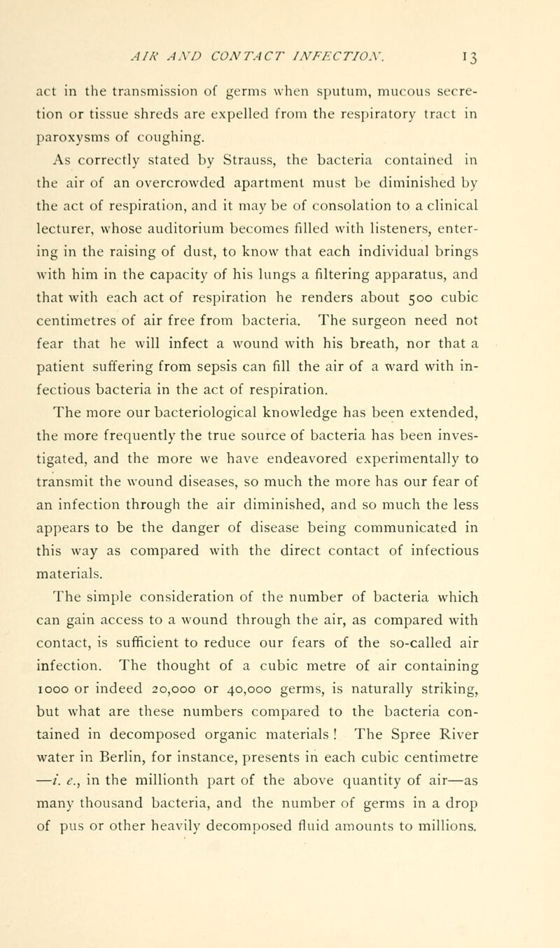 act in the transmission of germs when sputum, mucous secre- tion or tissue shreds are expelled from the respiratory tract in paroxysms of coughing. As correctly stated by Strauss, the bacteria contained in the air of an overcrowded apartment must be diminished by the act of respiration, and it may be of consolation to a clinical lecturer, whose auditorium becomes filled with listeners, enter- ing in the raising of dust, to know that each individual brings with him in the capacity of his lungs a filtering apparatus, and that with each act of respiration he renders about 500 cubic centimetres of air free from bacteria. The surgeon need not fear that he will infect a wound with his breath, nor that a patient suffering from sepsis can fill the air of a ward with in- fectious bacteria in the act of respiration. The more our bacteriological knowledge has been extended, the more frequently the true source of bacteria has been inves- tigated, and the more we have endeavored experimentally to transmit the wound diseases, so much the more has our fear of an infection through the air diminished, and so much the less appears to be the danger of disease being communicated in this way as compared with the direct contact of infectious materials. The simple consideration of the number of bacteria which can gain access to a wound through the air, as compared with contact, is sufficient to reduce our fears of the so-called air infection. The thought of a cubic metre of air containing 1000 or indeed 20,000 or 40,000 germs, is naturally striking, but what are these numbers compared to the bacteria con- tained in decomposed organic materials ! The Spree River water in Berlin, for instance, presents in each cubic centimetre —/. ^., in the millionth part of the above quantity of air—as many thousand bacteria, and the number of germs in a drop of pus or other heavily decomposed fluid amounts to millions.
