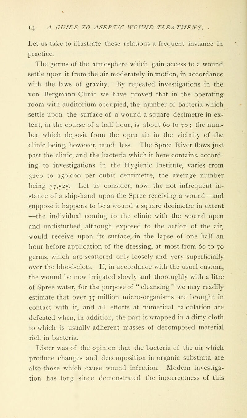 Let us take to illustrate these relations a frequent instance in practice. The germs of the atmosphere which gain access to a wound settle upon it from the air moderately in motion, in accordance with the laws of gravity. By repeated investigations in the von Bergmann Clinic we have proved that in the operating room with auditorium occupied, the number of bacteria which settle upon the surface of a wound a square decimetre in ex- tent, in the course of a half hour, is about 60 to 70 ; the num- ber which deposit from the open air in the vicinity of the clinic being, however, much less. The Spree River flows just past the clinic, and the bacteria which it here contains, accord- ing to investigations in the Hygienic Institute, varies from 3200 to 150,000 per cubic centimetre, the average number being 37,525. Let us consider, now, the not infrequent in- stance of a ship-hand upon the Spree receiving a wound-^and suppose it happens to be a wound a square decimetre in extent —the individual coming to the clinic with the wound open and undisturbed, although exposed to the action of the air, would receive upon its surface, in the lapse of one half an hour before application of the dressing, at most from 60 to 70 germs, which are scattered only loosely and very superficially over the blood-clots. If, in accordance with the usual custom, the wound be now irrigated slowly and thoroughly with a litre of Spree water, for the purpose of cleansing, we may readily estimate that over 37 million micro-organisms are brought in contact with it, and all efforts at numerical calculation are defeated when, in addition, the part is wrapped in a dirty cloth to which is usually adherent masses of decomposed material rich in bacteria. Lister was of the opinion that the bacteria of the air which produce changes and decomposition in organic substrata are also those which cause wound infection. Modern investiga- tion has long since demonstrated the incorrectness of this