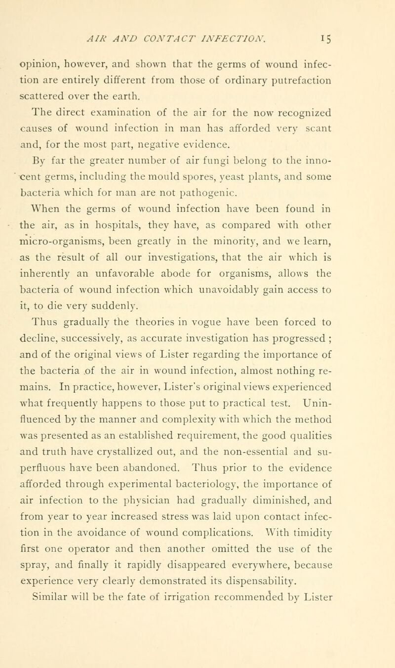 opinion, however, and shown that the germs of wound infec- tion are entirely different from those of ordinary putrefaction scattered over the earth. The direct examination of the air for the now recognized causes of wound infection in man has afforded very scant and, for the most part, negative evidence. By far the greater number of air fungi belong to the inno- cent germs, including the mould spores, yeast plants, and some bacteria which for man are not pathogenic. When the germs of wound infection have been found in the air, as in hospitals, they have, as compared with other micro-organisms, been greatly in the minority, and we learn, as the result of all our investigations, that the air which is inherently an unfavorable abode for organisms, allows the bacteria of wound infection which unavoidably gain access to it, to die very suddenly. Thus gradually the theories in vogue have been forced to decline, successively, as accurate investigation has progressed ; and of the original views of Lister regarding the importance of the bacteria of the air in wound infection, almost nothing re- mains. In practice, however, Lister's original views experienced what frequently happens to those put to practical test. Unin- fluenced by the manner and complexity with which the method was presented as an established requirement, the good qualities and truth have crystallized out, and the non-essential and su- perfluous have been abandoned. Thus prior to the evidence afforded through experimental bacteriology, the importance of air infection to the physician had gradually diminished, and from year to year increased stress was laid upon contact infec- tion in the avoidance of wound complications. With timidity first one operator and then another omitted the use of the spray, and finally it rapidly disappeared everywhere, because experience very clearly demonstrated its dispensability. Similar will be the fate of irrigation recommended by Lister