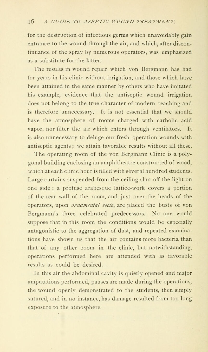 for the destruction of infectious germs which unavoidably gain entrance to the wound through the air, and which, after discon- tinuance of the spray by numerous operators, was emphasized as a substitute for the latter. The results in wound repair which von Bergmann has had for years in his clinic without irrigation, and those which have been attained in the same manner by others who have imitated his example, evidence that the antiseptic wound irrigation does not belong to the true character of modern teaching and is therefore unnecessary. It is not essential that we should have the atmosphere of rooms charged with carbolic acid vapor, nor filter the air which enters through ventilators. It is also unnecessary to deluge our fresh operation wounds with antiseptic agents; we attain favorable results without all these. The operating room of the von Bergmann Clinic is a poly- gonal building enclosing an amphitheatre constructed of wood, which at each clinic hour is filled with several hundred students. Large curtains suspended from the ceiling shut off the light on one side ; a profuse arabesque lattice-work covers a portion of the rear wall of the room, and just over the heads of the operators, upon ornamental socle, are placed the busts of von Bergmann's three celebrated predecessors. No one would suppose that in this room the conditions would be especially antagonistic to the aggregation of dust, and repeated examina- tions have shown us that the air contains more bacteria than that of any other room in the clinic, but notwithstanding, operations performed here are attended with as favorable results as could be desired. In this air the abdominal cavity is quietly opened and major amputations performed, pauses are made during the operations, the wound openly demonstrated to the students, then simply sutured, and in no instance, has damage resulted from too long exposure to the atmosphere.