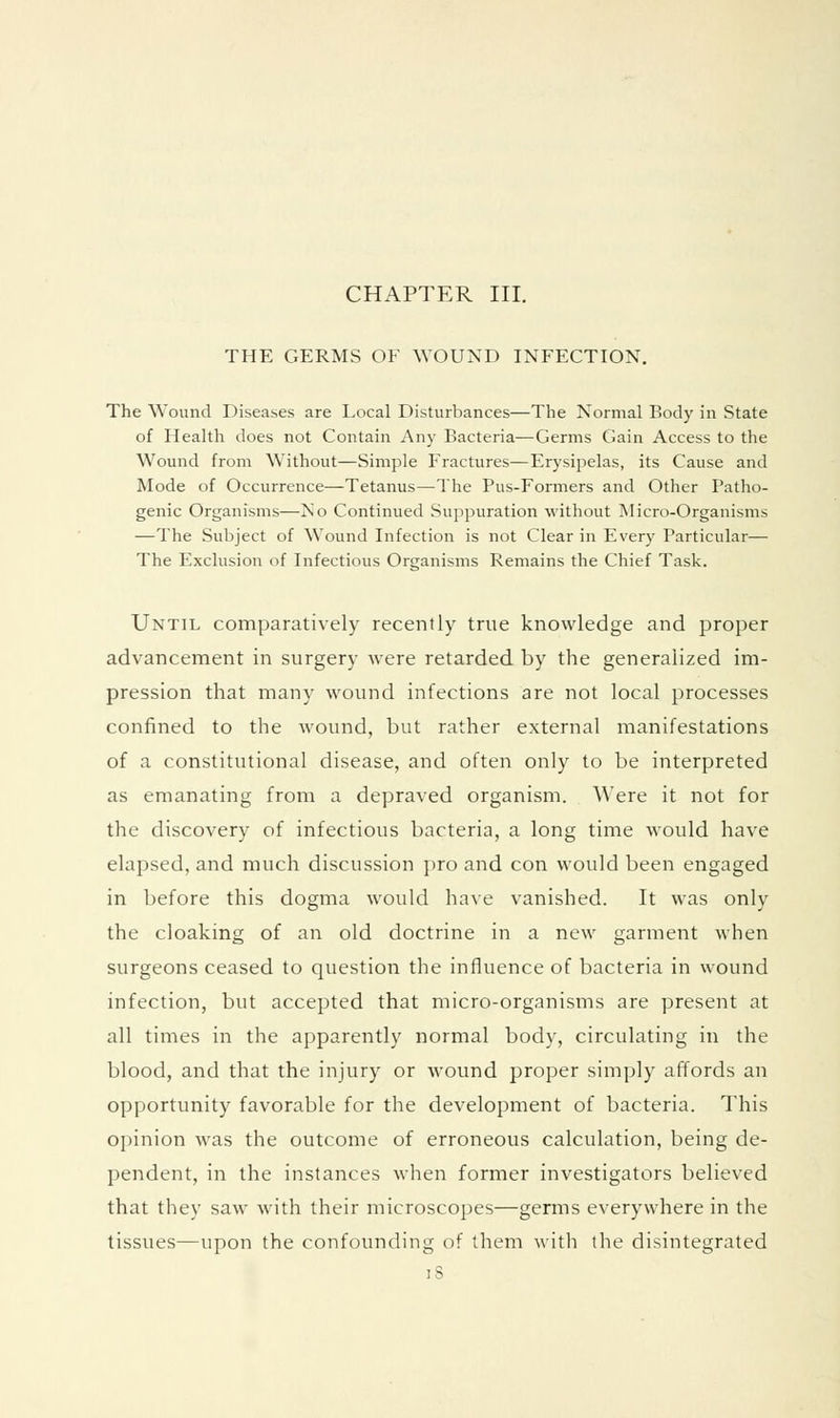 CHAPTER III. THE GERMS OF WOUND INFECTION, The Wound Diseases are Local Disturbances—The Normal Body in State of Health does not Contain Any Bacteria—Germs Gain Access to the Wound from Without—Simple Fractures—Erysipelas, its Cause and Mode of Occurrence—Tetanus—The Pus-Formers and Other Patho- genic Organisms—No Continued Suppuration without Micro-Organisms —The Subject of Wound Infection is not Clear in Every Particular— The Exclusion of Infectious Organisms Remains the Chief Task. Until comparatively recently true knowledge and proper advancement in surgery were retarded by the generalized im- pression that many wound infections are not local processes confined to the wound, but rather external manifestations of a constitutional disease, and often only to be interpreted as emanating from a depraved organism. Were it not for the discovery of infectious bacteria, a long time would have elapsed, and much discussion pro and con would been engaged in before this dogma would have vanished. It was only the cloaking of an old doctrine in a new garment when surgeons ceased to question the influence of bacteria in wound infection, but accepted that micro-organisms are present at all times in the apparently normal body, circulating in the blood, and that the injury or wound proper simply affords an opportunity favorable for the development of bacteria. This opinion was the outcome of erroneous calculation, being de- pendent, in the instances when former investigators believed that they saw with their microscopes—germs everywhere in the tissues—upon the confounding of them with the disintegrated iS