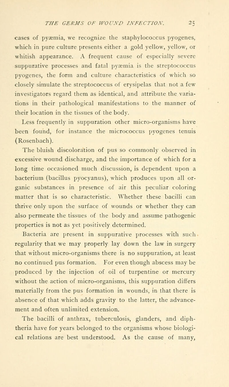 cases of pyaemia, we recognize the staphylococcus pyogenes, which in pure culture presents either a gold yellow, yellow, or whitish appearance. A frequent cause of especially severe suppurative processes and fatal pyaemia is the streptococcus pyogenes, the form and culture characteristics of which so closely simulate the streptococcus of erysipelas that not a few investigators regard them as identical, and attribute the varia- tions in their pathological manifestations to the manner of their location in the tissues of the body. Less frequently in suppuration other micro-organisms have been found, for instance the micrococcus pyogenes tenuis (Rosenbach). The bluish discoloration of pus so commonly observed in excessive wound discharge, and the importance of which for a long time occasioned much discussion, is dependent upon a bacterium (bacillus pyocyanus), which produces upon all or- ganic substances in presence of air this peculiar coloring matter that is so characteristic. Whether these bacilli can thrive only upon the surface of wounds or whether they can also permeate the tissues of the body and assume pathogenic properties is not as yet positively determined. Bacteria are present in suppurative processes with such regularity that we may properly lay down the law in surgery that without micro-organisms there is no suppuration, at least no continued pus formation. For even though abscess may be produced by the injection of oil of turpentine or mercury without the action of micro-organisms, this suppuration differs materially from the pus formation in wounds, in that there is absence of that which adds gravity to the latter, the advance- ment and often unlimited extension. The bacilli of anthrax, tuberculosis, glanders, and diph- theria have for years belonged to the organisms whose biologi- cal relations are best understood. As the cause of many,