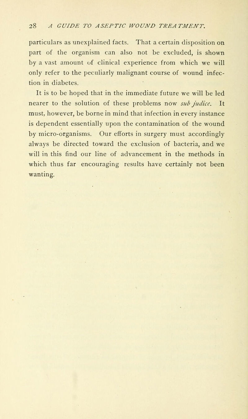 particulars as unexplained facts. That a certain disposition on part of the organism can also not be excluded, is shown by a vast amount of clinical experience from which we will only refer to the peculiarly malignant course of wound infec- tion in diabetes. It is to be hoped that in the immediate future we will be led nearer to the solution of these problems now sub judice. It must, however, be borne in mind that infection in every instance is dependent essentially upon the contamination of the wound by micro-organisms. Our efforts in surgery must accordingly always be directed toward the exclusion of bacteria, and we will in this find our line of advancement in the methods in which thus far encouraging results have certainly not been wanting.
