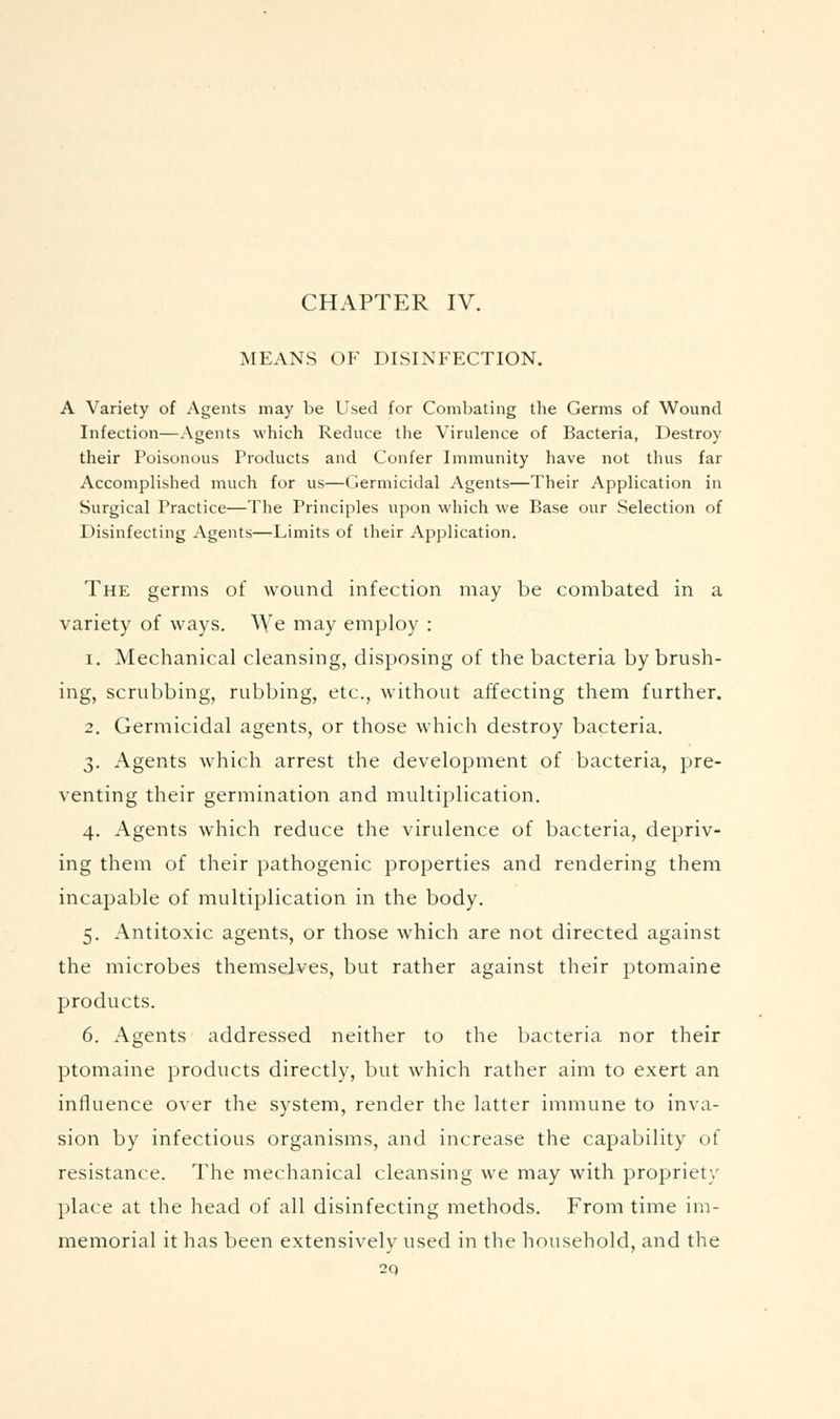 CHAPTER IV. MEANS OF DISINFECTION, A Variety of Agents may be Used for Combating the Germs of Wound Infection—Agents which Reduce the Virulence of Bacteria, Destroy their Poisonous Products and Confer Immunity have not thus far Accomplished much for us—Germicidal Agents—Their Application in Surgical Practice—The Principles upon which we Base our Selection of Disinfecting Agents—Limits of their Application. The germs of wound infection may be combated in a variety of ways. We may employ : 1. Mechanical cleansing, disposing of the bacteria by brush- ing, scrubbing, rubbing, etc., without affecting them further. 2. Germicidal agents, or those which destroy bacteria. 3. Agents which arrest the development of bacteria, pre- venting their germination and multiplication. 4. Agents which reduce the virulence of bacteria, depriv- ing them of their pathogenic properties and rendering them incapable of multiplication in the body. 5. Antitoxic agents, or those which are not directed against the microbes themselves, but rather against their ptomaine products. 6. Agents addressed neither to the bacteria nor their ptomaine products directly, but which rather aim to exert an influence over the system, render the latter immune to inva- sion by infectious organisms, and increase the capability of resistance. The mechanical cleansing we may with propriety place at the head of all disinfecting methods. From time im- memorial it has been extensively used in the household, and the 2q