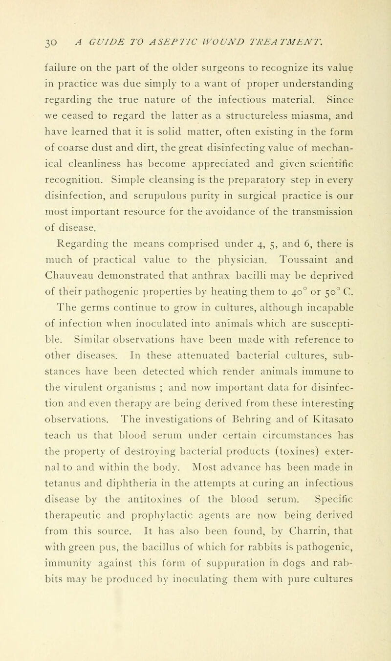 failure on the part of the older surgeons to recognize its value in practice was due simply to a want of proper understanding regarding the true nature of the infectious material. Since we ceased to regard the latter as a structureless miasma, and have learned that it is solid matter, often existing in the form of coarse dust and dirt, the great disinfecting value of mechan- ical cleanliness has become appreciated and given scientific recognition. Simple cleansing is the preparatory step in every disinfection, and scrupulous purity in surgical practice is our most important resource for the avoidance of the transmission of disease. Regarding the means comprised under 4, 5, and 6, there is much of practical value to the physician. Toussaint and Chauveau demonstrated that anthrax bacilli may be deprived of their pathogenic properties by heating them to 40° or 50° C. The germs continue to grow in cultures, although incapable of infection when inoculated into animals which are suscepti- ble. Similar observations have been made with reference to other diseases. In these attenuated bacterial cultures, sub- stances have been detected which render animals immune to the virulent organisms ; and now important data for disinfec- tion and even therapy are being derived from these interesting observations. The investigations of Behring and of Kitasato teach us that blood serum under certain circumstances has the property of destroying bacterial products (toxines) exter- nal to and within the body. Most advance has been made in tetanus and diphtheria in the attempts at curing an infectious disease by the antitoxines of the blood serum. Specific therapeutic and prophylactic agents are now being derived from this source. It has also been found, by Charrin, that with green pus, the bacillus of which for rabbits is pathogenic, immunity against this form of suppuration in dogs and rab- bits may be produced by inoculating them with pure cultures