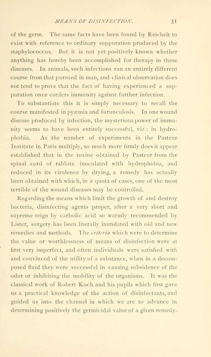 of the germ. The same facts have been found by Reichelt to exist with reference to ordinary suppuration produced by the staphylococcus. But it is not yet positively known whether anything has hereby been accomplished for therapy in these diseases. In animals, such infections run an entirely different course from that pursued in man, and clinical observation does not tend to i)rove that the fact of having experienced a suj)- puration once confers immunity against further infection. To substantiate this it is simply necessary to recall the course manifested in pyaemia and furunculosis. In one wound disease produced by infection, the mysterious power of immu- nity seems to have been entirely successful, viz : in hydro- phobia. As the number of experiments in the Pasteur Institute in Paris multiply, so much more firmly does it appear established that in tlie toxine obtained by Pasteur from the spinal cord of rabbits inoculated with hydrophobia, and reduced in its virulence by drying, a remedy has actually been obtained with which, in a quota of cases, one of the most terrible of the wound diseases may be controlled. Regarding the means which limit the growth of and destroy bacteria, disinfecting agents proper, after a very short and supreme reign by carbolic acid so Avarmly recommended by Lister, surgery has been literally inundated with old and new remedies and methods. The criteria which were to determine the value or worthlessness of means of disinfection were at first very imperfect, and often individuals were satisfied with and convinced of the utility of a substance, when in a decom- posed fluid they were successful in causing subsidence of the odor or inhibiting the mobility of the organisms. It was the classical work of Robert Koch and his pupils which first gave us a practical knowledge of the action of disinfectants, and guided us into the channel in which we are to advance in determining positively the germicidal value of a given remedy.