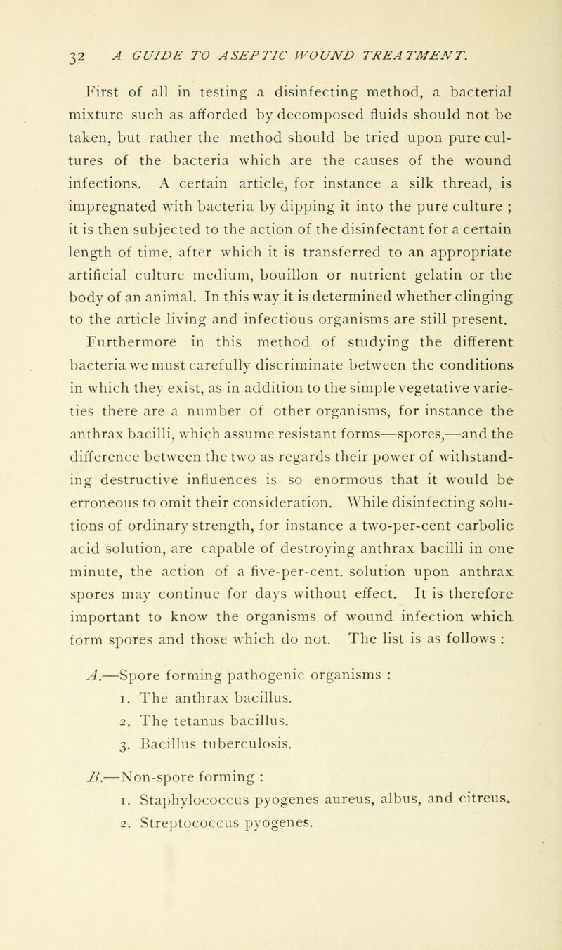First of all in testing a disinfecting method, a bacterial mixture such as afforded by decomposed fluids should not be taken, but rather the method should be tried upon pure cul- tures of the bacteria which are the causes of the wound infections. A certain article, for instance a silk thread, is impregnated with bacteria by dipping it into the pure culture ; it is then subjected to the action of the disinfectant for a certain length of time, after which it is transferred to an appropriate artificial culture medium, bouillon or nutrient gelatin or the body of an animal. In this way it is determined whether clinging to the article living and infectious organisms are still present. Furthermore in this method of studying the different bacteria we must carefully discriminate between the conditions in which they exist, as in addition to the simple vegetative varie- ties there are a number of other organisms, for instance the anthrax bacilli, which assume resistant forms—spores,—and the difference between the two as regards their power of withstand- ing destructive influences is so enormous that it would be erroneous to omit their consideration. While disinfecting solu- tions of ordinary strength, for instance a two-per-cent carbolic acid solution, are capable of destroying anthrax bacilli in one minute, the action of a five-per-cent. solution upon anthrax spores may continue for days without effect. It is therefore important to know the organisms of wound infection which form spores and those which do not. The list is as follows : A.—Spore forming pathogenic organisms : 1. The anthrax bacillus. 2. The tetanus bacillus. 3. Bacillus tuberculosis. B.—Non-spore forming : 1. Staphylococcus pyogenes aureus, albus, and citreus. 2. Streptococcus pyogenes.