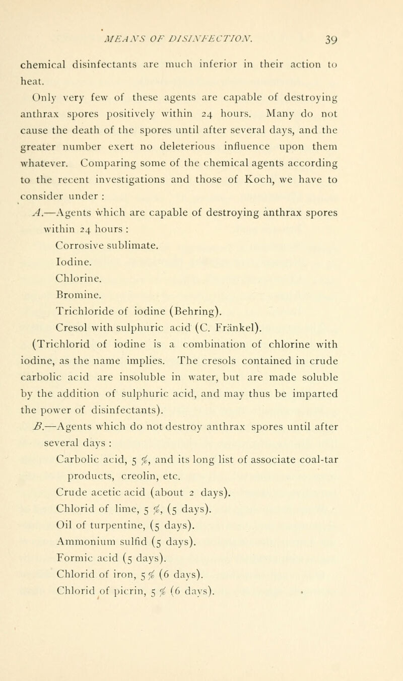 chemical disinfectants are much inferior in their action to heat. Only very few of these agents are capable of destroying anthrax spores positively within 24 hours. Many do not cause the death of the spores until after several days, and the greater number exert no deleterious influence upon them whatever. Comparing some of the chemical agents according to the recent investigations and those of Koch, we have to consider under : A.—Agents which are capable of destroying anthrax spores within 24 hours : Corrosive sublimate. Iodine. Chlorine. Bromine. Trichloride of iodine (Behring). Cresol with sulphuric acid (C. Friinkel). (Trichlorid of iodine is a combination of chlorine with iodine, as the name implies. The cresols contained in crude carbolic acid are insoluble in water, but are made soluble by the addition of sulphuric acid, and may thus be imparted the power of disinfectants). £.—Agents which do not destroy anthrax spores until after several days : Carbolic acid, 5 fc, and its long list of associate coal-tar products, creolin, etc. Crude acetic acid (about 2 days). Chlorid of lime, 5 fc, (5 days). Oil of turpentine, (5 days). Ammonium sulfid (5 days). Formic acid (5 days). Chlorid of iron, 5 ^ (6 days). Chlorid of picrin, 5 '^ (6 dnvs).