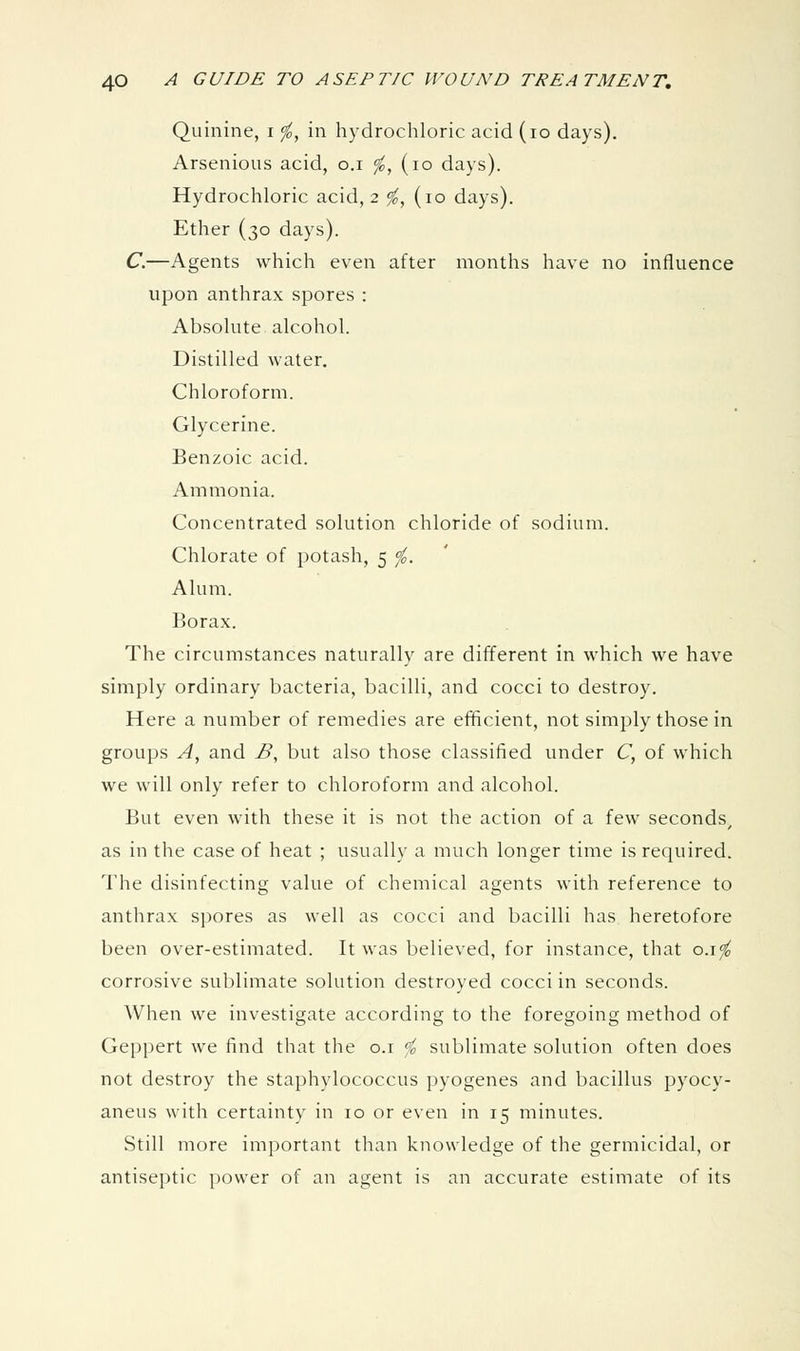 Quinine, i <fo, in hydrochloric acid (lo days). Arsenious acid, o.i <fo, (lo days). Hydrochloric acid, 2 ^, (10 days). Ether (30 days). C.—Agents which even after months have no influence upon anthrax spores : Absolute alcohol. Distilled water. Chloroform. Glycerine. Benzoic acid. Ammonia. Concentrated solution chloride of sodium. Chlorate of potash, 5 ^. Alum. Borax. The circumstances naturally are different in which we have simply ordinary bacteria, bacilli, and cocci to destroy. Here a number of remedies are elhcient, not simply those in groups A^ and B^ but also those classified under C, of which we will only refer to chloroform and alcohol. But even with these it is not the action of a few seconds, as in the case of heat ; usually a much longer time is required. The disinfecting value of chemical agents with reference to anthrax spores as well as cocci and bacilli has heretofore been over-estimated. It was believed, for instance, that o.\<fo corrosive sublimate solution destroyed cocci in seconds. When we investigate according to the foregoing method of Geppert we find that the o.i ^ sublimate solution often does not destroy the staphylococcus pyogenes and bacillus pyocy- aneus with certainty in 10 or even in 15 minutes. Still more important than knowledge of the germicidal, or antiseptic power of an agent is an accurate estimate of its