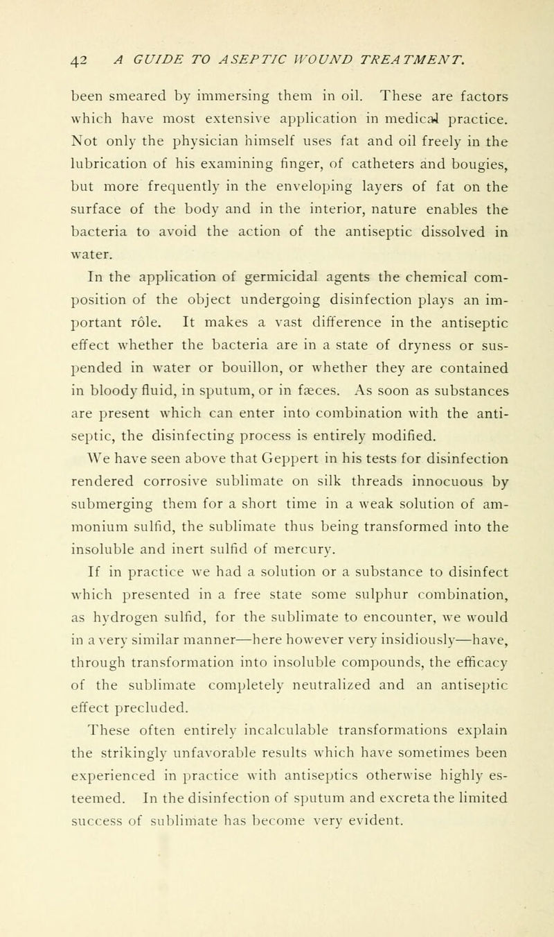 been smeared by immersing them in oil. These are factors which have most extensive application in medicai practice. Not only the physician himself uses fat and oil freely in the lubrication of his examining finger, of catheters and bougies, but more frequently in the enveloping layers of fat on the surface of the body and in the interior, nature enables the bacteria to avoid the action of the antiseptic dissolved in water. In the application of germicidal agents the chemical com- position of the object undergoing disinfection plays an im- portant role. It makes a vast difference in the antiseptic effect whether the bacteria are in a state of dryness or sus- pended in water or bouillon, or whether they are contained in bloody fluid, in sputum, or in faeces. As soon as substances are present which can enter into combination with the anti- septic, the disinfecting process is entirely modified. We have seen above that Geppert in his tests for disinfection rendered corrosive sublimate on silk threads innocuous by submerging them for a short time in a weak solution of am- monium sulfid, the sublimate thus being transformed into the insoluble and inert sulfid of mercury. If in practice we had a solution or a substance to disinfect which presented in a free state some sulphur combination, as hydrogen sulfid, for the sublimate to encounter, we would in a very similar manner—here however very insidiously—have, through transformation into insoluble compounds, the efficacy of the sublimate completely neutralized and an antiseptic effect precluded. These often entirely incalculable transformations explain the strikingly unfavorable results which have sometimes been experienced in practice with antiseptics otherwise highly es- teemed. In the disinfection of sputum and excreta the limited success of sublimate has become verv evident.