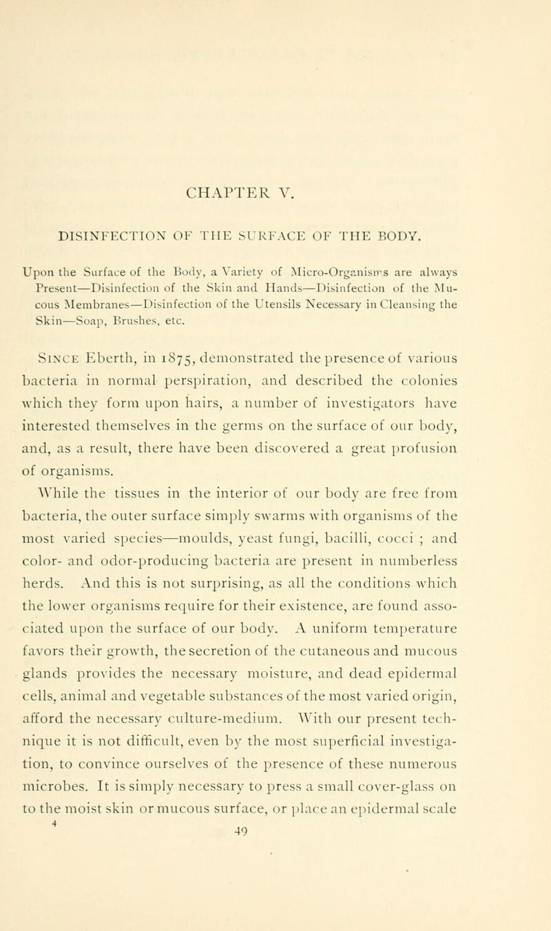 CHAPTER V. DISINFECTION OF THE SURFACE OF THE BODY. Upon the Surface of the Body, a Variety of JMicro-Organisms are always Present—Disinfection of the Skin and Hands—Disinfection of the Mu- cous Membranes—Disinfection of the Utensils Necessary in Cleansing the Skin—Soap, Brushes, etc. Since Eberth, in 1875, demonstrated the presence of variotis bacteria in normal perspiration, and described the colonies which they form upon hairs, a number of investii^ators have interested themselves in the germs on the surface of our body, and, as a result, there have been discovered a great profusion of organisms. While the tissues in the interior of our body are free from bacteria, the outer surface simply swarms with organisms of the most varied species—moulds, yeast ftmgi, bacilli, cocci ; and color- and odor-producing bacteria are present in numberless herds. And this is not surprising, as all the conditions which the lower organisms require for their existence, are found asso- ciated upon the surface of our body. A uniform temperature favors their growth, the secretion of the cutaneous and mucous glands pro\ides the necessary moisture, and dead epidermal cells, animal and vegetable substances of the most varied origin, afford the necessary culture-medium. With our present tech- nique it is not difficult, even by the most superficial investiga- tion, to convince ourselves of the presence of these numerous microbes. It is simply necessary to press a small cover-glass on to the moist skin or mucous surface, or place an epidermal scale