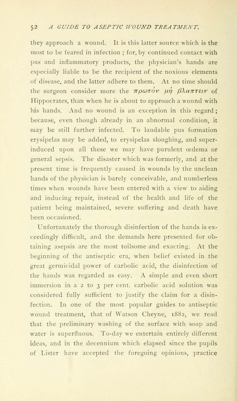 they approach a wound. It is this latter source which is the most to be feared in infection ; for, by continued contact with pus and inflammatory products, the physician's hands are especially liable to be the recipient of the noxious elements of disease, and the latter adhere to them. At no time should the surgeon consider more the npoorov //// jSXaTtteiv of Hippocrates, than when he is about to approach a wound with his hands. And no wound is an exception in this regard ; because, even though already in an abnormal condition, it may be still further infected. To laudable pus formation erysipelas may be added, to erysipelas sloughing, and super- induced upon all these we may have purulent oedema or general sepsis. The disaster which was formerly, and at the present time is frequently caused in wounds by the unclean hands of the physician is barely conceivable, and numberless times when wounds have been entered with a view to aiding and inducing repair, instead of the health and life of the patient being maintained, severe suffering and death have been occasioned. Unfortunately the thorough disinfection of the hands is ex- ceedingly difficult, and the demands here presented for ob- taining asepsis are the most toilsome and exacting. At the beginning of the antiseptic era, when belief existed in the great germicidal power of carbolic acid, the disinfection of the hands was regarded as easy. A simple and even short immersion in a 2 to 3 per cent, carbolic acid solution was considered fully sufficient to justify the claim for a disin- fection. In one of the most popular guides to antiseptic wound treatment, that of Watson Cheyne, 1882, we read that the preliminary washing of the surface with soap and water is superfluous. To-day we entertain entirely different ideas, and in the decennium which elapsed since the pupils of Lister have accepted the foregoing opinions, practice