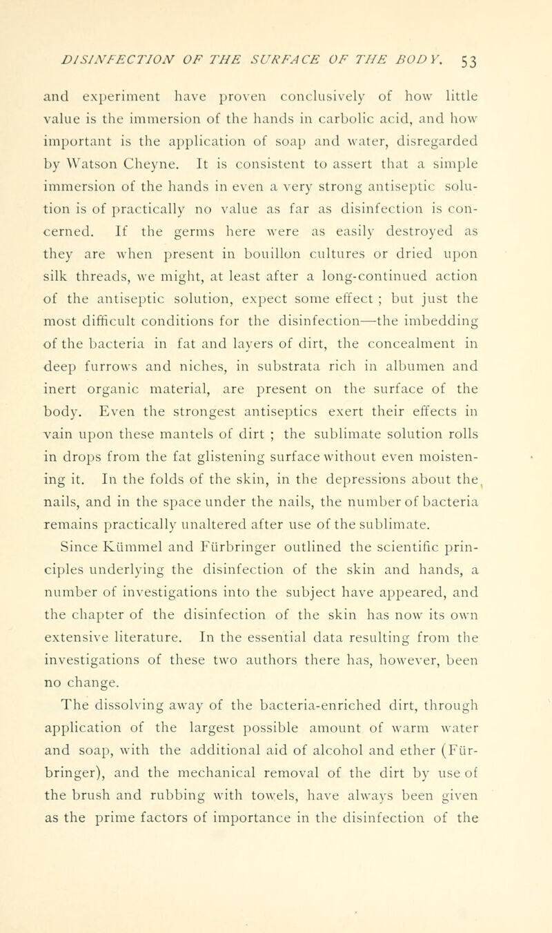and experiment have proven conclusively of how little value is the immersion of the hands in carbolic acid, and how important is the a})})lication of soap and water, disregarded by Watson Cheyne. It is consistent to assert that a simple immersion of the hands in even a very strong antiseptic solu- tion is of practically no value as far as disinfection is con- cerned. If the germs here were as easily destroyed as they are when present in bouillon cultures or dried upon silk threads, we might, at least after a long-continued action of the antiseptic solution, expect some effect ; but just the most difificult conditions for the disinfection—the imbedding of the bacteria in fat and layers of dirt, the concealment in deep furrows and niches, in substrata rich in albumen and inert organic material, are present on the surface of the body. Even the strongest antiseptics exert their effects in vain upon these mantels of dirt ; the sublimate solution rolls in drops from the fat glistening surface without even moisten- ing it. In the folds of the skin, in the depressions about the, nails, and in the space under the nails, the number of bacteria remains practically unaltered after use of the sublimate. Since Kiimmel and Fiirbringer outlined the scientific prin- ciples underlying the disinfection of the skin and hands, a number of investigations into the subject have appeared, and the chapter of the disinfection of the skin has now its own extensive literature. In the essential data resulting from the investigations of these two authors there has, however, been no change. The dissolving away of the bacteria-enriched dirt, through application of the largest possible amount of warm water and soap, with the additional aid of alcohol and ether (Fiir- bringer), and the mechanical removal of the dirt by use of the brush and rubbing with towels, have always been given as the prime factors of importance in the disinfection of the
