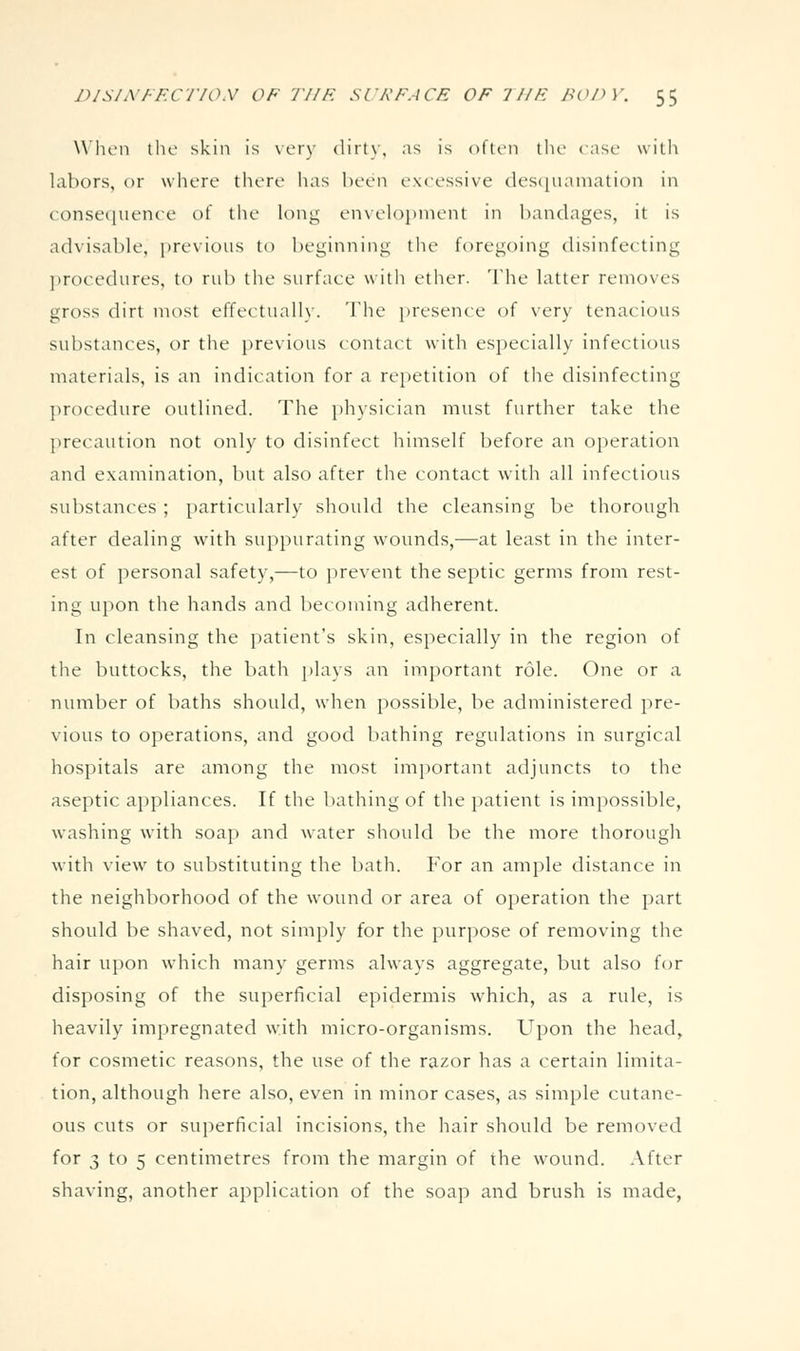 W'lu'ii the skin is \ery dirty, as is often the case with labors, or where there has been excessive desquamation in consequence ot the long en\eh)pment in bandages, it is advisable, previous to beginning tlie foregoing disinfecting ]>rocedures, to rub the surface with ether. 'The latter removes gross dirt most effectually. The presence of very tenacious substances, or the previous contact with especially infectious materials, is an indication for a repetition of the disinfecting ])rocedure outlined. The physician must further take the precaution not only to disinfect himself before an operation and examination, but also after the contact with all infectious substances ; particularly should the cleansing be thorough after dealing with suppurating wounds,—at least in the inter- est of personal safety,—to prevent the septic germs from rest- ing upon the hands and becoming adherent. In cleansing the patient's skin, especially in the region of tlie buttocks, the bath plays an important role. One or a number of baths should, when possible, be administered pre- vious to operations, and good bathing regulations in surgical hospitals are among the most important adjuncts to the aseptic appliances. If the bathing of the i)atient is impossible, washing with soap and water should be the more thorough with view to substituting the bath. For an ample distance in the neighborhood of the wound or area of operation the part should be shaved, not simply for the purpose of removing the hair upon which many germs alw\ays aggregate, but also for disposing of the superficial epidermis which, as a rule, is heavily impregnated with micro-organisms. Upon the head, for cosmetic reasons, the use of the razor has a certain limita- tion, although here also, even in minor cases, as simple cutane- ous cuts or superficial incisions, the hair should be removed for 3 to 5 centimetres from the margin of the wound. After shaving, another application of the soap and brush is made,