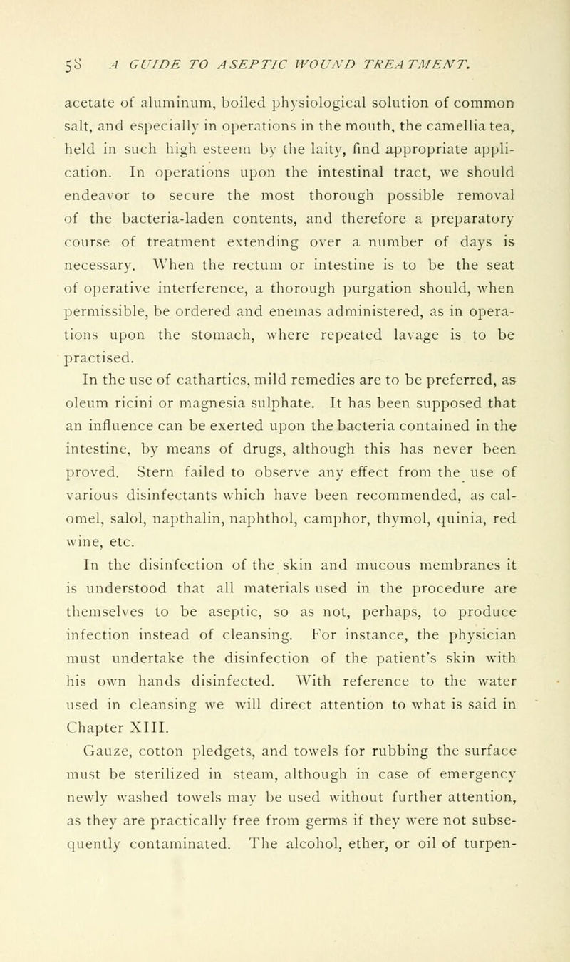 acetate of aluminum, boiled physiological solution of common salt, and especially in operations in the mouth, the camellia tea,, held in such high esteem by the laity, find appropriate appli- cation. In operations upon the intestinal tract, we should endeavor to secure the most thorough possible removal of the bacteria-laden contents, and therefore a preparatory course of treatment extending over a number of days is necessary. When the rectum or intestine is to be the seat of operative interference, a thorough purgation should, when permissible, be ordered and enemas administered, as in opera- tions upon the stomach, where repeated lavage is to be practised. In the use of cathartics, mild remedies are to be preferred, as oleum ricini or magnesia sulphate. It has been supposed that an influence can be exerted upon the bacteria contained in the intestine, by means of drugs, although this has never been proved. Stern failed to observe any effect from the use of various disinfectants which have been recommended, as cal- omel, salol, napthalin, naphthol, camphor, thymol, quinia, red wine, etc. In the disinfection of the skin and mucous membranes it is understood that all materials used in the procedure are themselves to be aseptic, so as not, perhaps, to produce infection instead of cleansing. For instance, the physician must undertake the disinfection of the patient's skin with his own hands disinfected. With reference to the water used in cleansing we will direct attention to what is said in Chapter XIII. Gauze, cotton pledgets, and towels for rubbing the surface must be sterilized in steam, although in case of emergency newly washed towels may be used without further attention, as they are practically free from germs if they were not subse- quently contaminated. The alcohol, ether, or oil of turpen-