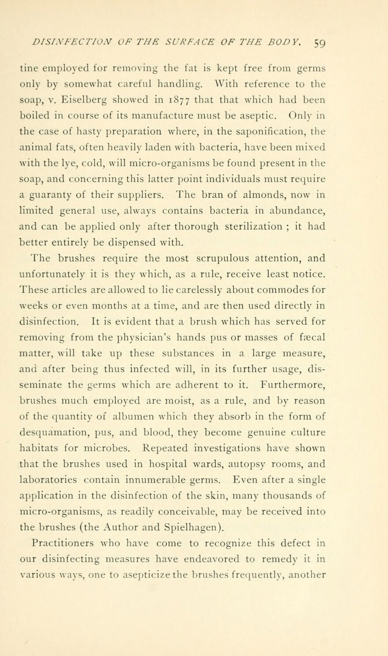 tine employed for removing the fat is kept free from germs only by somewhat careful handling. With reference to the soap, V. Eiselberg showed in 1877 that that which had been boiled in course of its manufacture must be aseptic. Only in the case of hasty preparation where, in the saponification, the animal fats, often heavily laden with bacteria, have been mixed with the lye, cold, will micro-organisms be found present in the soap, and concerning this latter point individuals must require a guaranty of their suppliers. The bran of almonds, now in limited general use, always contains bacteria in abundance, and can be applied only after thorough sterilization ; it had better entirely be dispensed with. The brushes require the most scrupulous attention, and unfortunately it is they which, as a rule, receive least notice. These articles are allowed to lie carelessly about commodes for weeks or even months at a time, and are then used directly in disinfection. It is evident that a brush which has served for removing from the physician's hands pus or masses of fsecal matter, will take up these substances in a large measure, and after being thus infected will, in its further usage, dis- seminate the germs which are adherent to it. Furthermore, brushes much employed are moist, as a rule, and by reason of the quantity of albumen which they absorb in the form of desquamation, pus, and blood, they become genuine culture habitats for microbes. Repeated investigations have shown that the brushes used in hospital wards, autopsy rooms, and laboratories contain innumerable germs. Even after a single application in the disinfection of the skin, many thousands of micro-organisms, as readily conceivable, may be received into the brushes (the Author and Spielhagen). Practitioners who have come to recognize this defect in our disinfecting measures have endeavored to remedy it in various ways, one to asepticize the brushes frequently, another