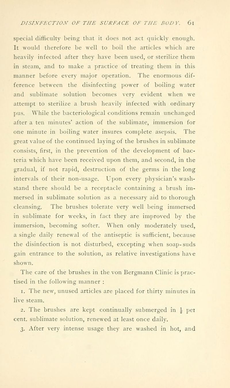 special difificulty being that it does not act quickly enough. It would therefore be well to boil the articles which are hea\ily infected after they have been used, or sterilize them in steam, and to make a practice of treating them in this manner before every major operation. The enormous dif- ference between the disinfecting power of boiling water and sublimate solution becomes very evident when we attempt to sterilize a brush heavily infected with ordinary pus. While the bacteriological conditions remain unchanged after a ten minutes' action of the sublimate, immersion for one minute in boiling water insures complete asepsis. The great value of the continued laying of the brushes in sublimate consists, first, in the prevention of the development of bac- teria which have been received upon them, and second, in the gradual, if not rapid, destruction of the germs in the long intervals of their non-usage. Upon every physician's wash- stand there should be a receptacle containing a brush im- mersed in sublimate solution as a necessary aid to thorough cleansing. The brushes tolerate very well being immersed in sublimate for weeks, in fact they are improved by the immersion, becoming softer. When only moderately used, a single daily renewal of the antiseptic is sufficient, because the disinfection is not disturbed, excepting when soap-suds gain entrance to the solution, as relative investigations have shown. The care of the brushes in the von Bergmann Clinic is prac- tised in the following manner : 1. The new, unused articles are placed for thirty minutes in live steam. 2. The brushes are kept continually submerged in \ pei cent, sublimate solution, renewed at least once daily. 3. After very intense usage they are washed in hot, and