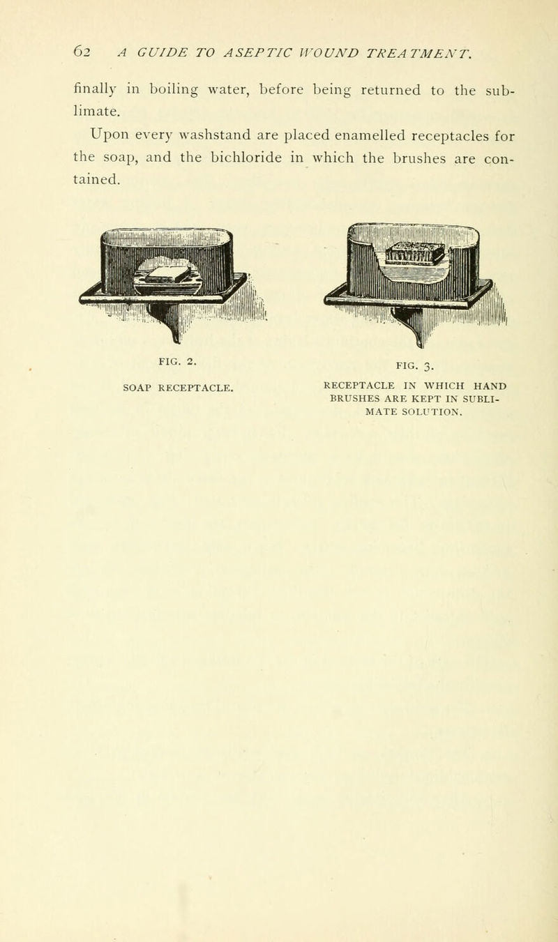 finally in boiling water, before being returned to the sub- limate. Upon every washstand are placed enamelled receptacles for the soap, and the bichloride in which the brushes are con- tained. FIG. 2. SOAP RECEPTACLE. FIG. 3. RECEPTACLE IN WHICH HAND BRUSHES ARE KEPT IN SUBLI- MATE SOLUTION.