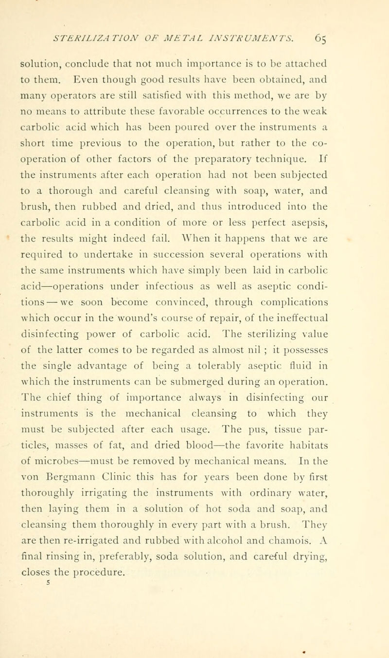 solution, conclude that not much importance is to be attached to them. Even though good results have been obtained, and many operators are still satisfied with this method, we are by no means to attribute these favorable occurrences to the weak carbolic acid wdiich has been poured over the instruments a short time previous to the operation, but rather to the co- operation of other factors of the preparatory technic[ue. If the instruments after each operation had not been subjected to a thorough and careful cleansing with soap, water, and brush, then rubbed and dried, and thus introduced into the carbolic acid in a condition of more or less perfect asepsis, the results might indeed fail. When it happens that we are required to undertake in succession several operations with the same instruments which have simply been laid in carbolic acid—operations under infectious as well as aseptic condi- tions— we soon become convinced, through complications which occur in the wound's course of repair, of tlie ineffectual disinfecting power of carbolic acid. The sterilizing value of the latter comes to be regarded as almost nil ; it possesses the single advantage of being a tolerably aseptic fluid in which the instruments can be submerged during an operation. The chief thing of importance always in disinfecting our instruments is the mechanical cleansing to w'hich they must be subjected after each usage. The pus, tissue par- ticles, masses of fat, and dried blood—the favorite habitats of microbes—must be removed by mechanical means. In the von Bergmann Clinic this has for years been done by first thoroughly irrigating the instruments with ordinary water, then laying them in a solution of hot soda and soap, and cleansing them thoroughly in every part with a brush. They are then re-irrigated and rubbed with alcohol and chamois. A final rinsing in, preferably, soda solution, and careful drying, closes the procedure. 5