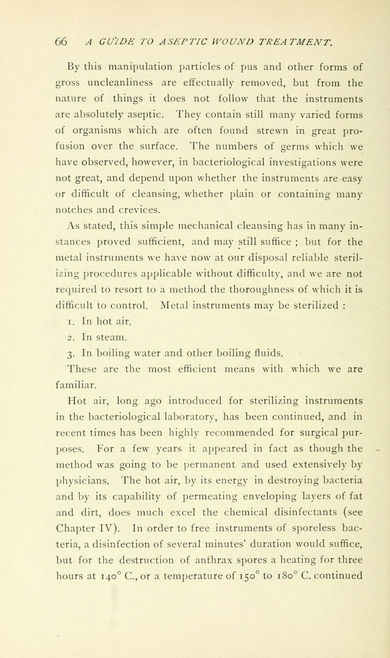 By this manipulation particles of pus and other forms of gross uncleanliness are effectually removed, but from the nature of things it does not follow that the instruments are absolutely aseptic. They contain still many varied forms of organisms which are often found strewn in great pro- fusion over the surface. The numbers of germs which we have observed, however, in bacteriological investigations were not great, and depend upon whether the instruments are easy or difficult of cleansing, whether plain or containing many notches and crevices. As stated, this simple mechanical cleansing has in many in- stances proved sufficient, and may still suffice ; but for the metal instruments we have now at our disposal reliable steril- izing procedures applicable without difficulty, and we are not required to resort to a method the thoroughness of which it is difficult to control. Metal instruments may be sterilized : 1. In hot air. 2. In steam. 3. In boiling water and other boiling fluids. These are the most efficient means with which we are familiar. Hot air, long ago introduced for sterilizing instruments in the bacteriological laboratory, has been continued, and in recent times has been highly recommended for surgical pur- poses. For a few years it appeared in fact as though the method was going to be permanent and used extensively by physicians. The hot air, by its energy in destroying bacteria and by its capability of permeating enveloping layers of fat and dirt, does much excel the chemical disinfectants (see Chapter IV). In order to free instruments of sporeless bac- teria, a disinfection of several minutes' duration would suffice, but for the destruction of anthrax spores a heating for three hours at 140° C, or a temperature of 150° to 180° C. continued