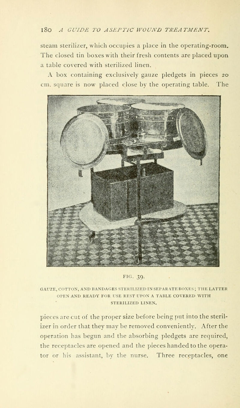 Steam sterilizer, which occupies a place in the operating-room. The closed tin boxes with their fresh contents are placed upon a table covered with sterilized linen. A box containing exclusively gauze pledgets in pieces 20 cm. scjuare is now placed close by the operating table. The FIG. 39. GAUZE, COTTON, AND BANDAGES STERILIZED IN SEPARATE BOXF.S ; THE I,ATTER OPEN AND READY FOR USE REST UPON A TABLE COVERED WITH STERILIZED LINEN. pieces are cut of the proper size before being put into the steril- izer in order that they may be removed conveniently. After the operation has begun and the absorbing pledgets are required, the receptacles are opened and the pieces handed to the opera- tor or his assistant, by the nurse. Three receptacles, one