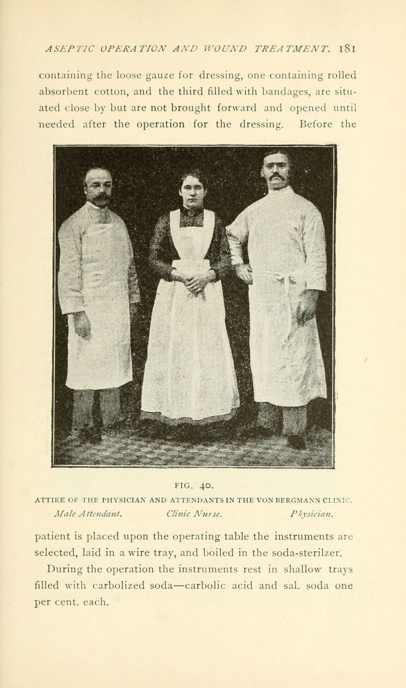 containing the loose gauze for dressing, one containing rolled absorbent cotton, and the third filled with bandages, are situ- ated close by but are not brought forward and opened until needed after the operation for the dressing. Before the FIG. 40. ATTIRE OF THE PHYSICIAN AND ATTENDANTS IN THE VON BERGMANN CLINIC. Male Attendant. Clinic Nta se. Physician. patient is placed upon the operating table the instruments are selected, laid in a wire tray, and boiled in the soda-sterilzer. During the operation the instruments rest in shallow trays filled with carbolized soda—carbolic acid and sal. soda one per cent. each.