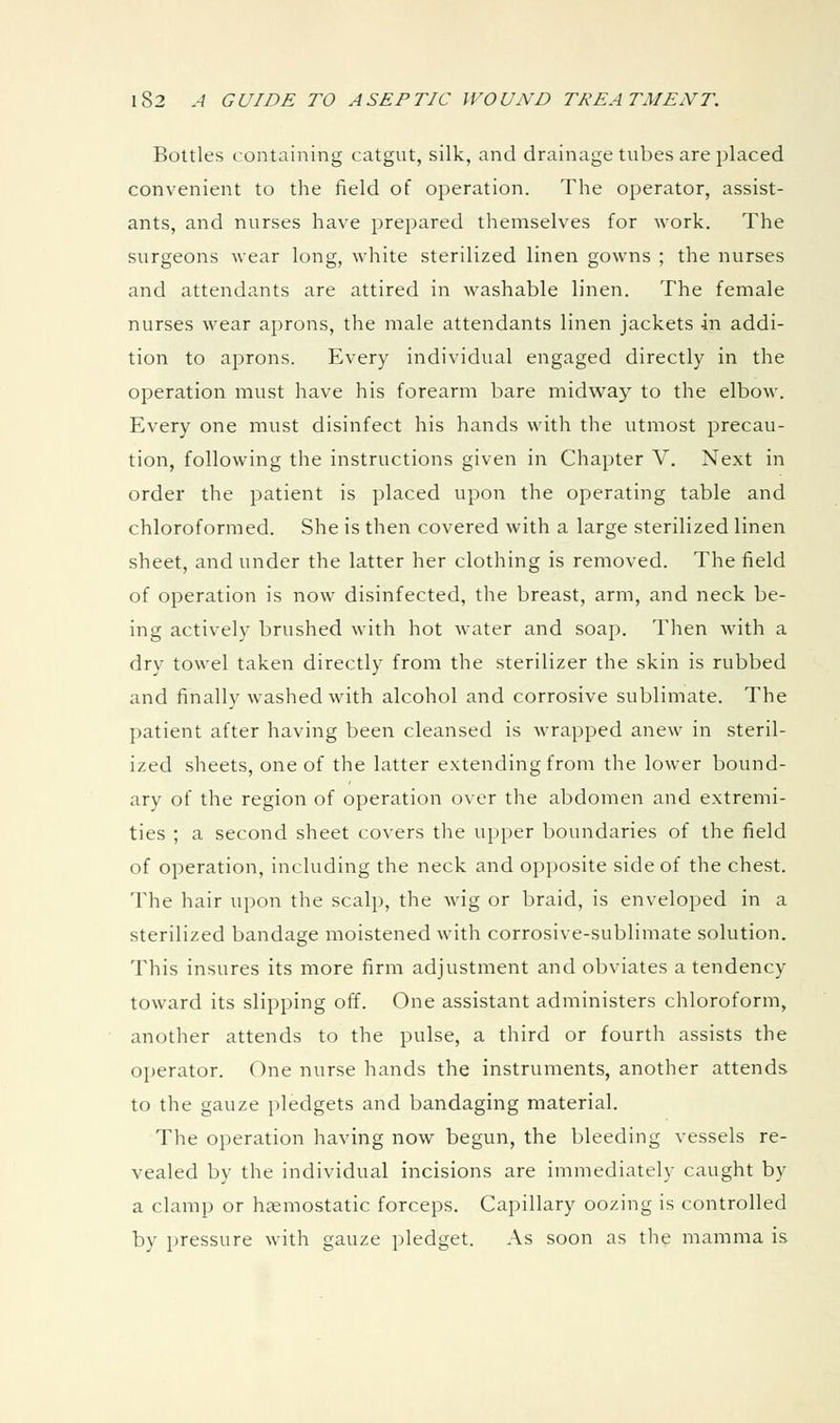 Bottles containing catgut, silk, and drainage tubes are placed convenient to the field of operation. The operator, assist- ants, and nurses have prepared themselves for work. The surgeons wear long, white sterilized linen gowns ; the nurses and attendants are attired in washable linen. The female nurses wear aprons, the male attendants linen jackets in addi- tion to aprons. Every individual engaged directly in the operation must have his forearm bare midw^ay to the elbow. Every one must disinfect his hands with the utmost precau- tion, following the instructions given in Chapter V. Next in order the patient is placed upon the operating table and chloroformed. She is then covered with a large sterilized linen sheet, and under the latter her clothing is removed. The field of operation is now disinfected, the breast, arm, and neck be- ing actively brushed with hot water and soap. Then with a dry towel taken directly from the sterilizer the skin is rubbed and finally washed with alcohol and corrosive sublimate. The patient after having been cleansed is wrapped anew in steril- ized sheets, one of the latter extending from the lower bound- ary of the region of operation over the abdomen and extremi- ties ; a second sheet covers the upper boundaries of the field of operation, including the neck and opposite side of the chest. The hair upon the scalp, the wig or braid, is enveloped in a sterilized bandage moistened with corrosive-sublimate solution. This insures its more firm adjustment and obviates a tendency toward its slipping off. One assistant administers chloroform, another attends to the pulse, a third or fourth assists the operator. One nurse hands the instruments, another attends to the gauze pledgets and bandaging material. The operation having now begun, the bleeding vessels re- vealed by the individual incisions are immediately caught by a clamp or haemostatic forceps. Capillary oozing is controlled by pressure with gauze pledget. As soon as the mamma is