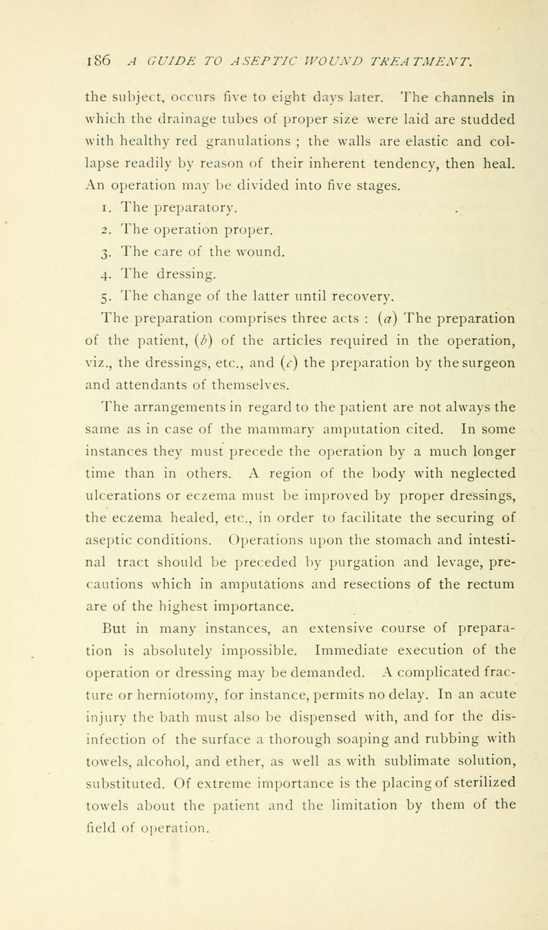 the subject, occurs five to eight days later. The channels in which the drainage tubes of proper size were laid are studded with healthy red granulations ; the walls are elastic and col- lapse readily by reason of their inherent tendency, then heal. An operation may be divided into five stages. 1. The preparatory. 2. The operation proper. 3. The care of the wound. 4. The dressing. 5. The change of the latter until recovery. The preparation comprises three acts : («;) The preparation of the patient, (/') of the articles required in the operation, viz., the dressings, etc., and (<:) the preparation by the surgeon and attendants of themselves. The arrangements in regard to the patient are not always the same as in case of the mammary amputation cited. In some instances they must precede the operation by a much longer time than in others. A region of the body with neglected ulcerations or eczema must be improved by proper dressings, the eczema healed, etc., in order to facilitate the securing of aseptic conditions. Operations upon the stomach and intesti- nal tract should be preceded by purgation and levage, pre- cautions which in amputations and resections of the rectum are of the highest importance. But in many instances, an extensive course of prepara- tion is absolutely impossible. Immediate execution of the operation or dressing may be demanded. A complicated frac- ture or herniotomy, for instance, permits no delay. In an acute injury the bath must also be dispensed with, and for the dis- infection of the surface a thorough soaping and rubbing with towels, alcohol, and ether, as well as with sublimate solution, substituted. Of extreme importance is the placing of sterilized towels about the patient and the limitation by them of the field of operation.