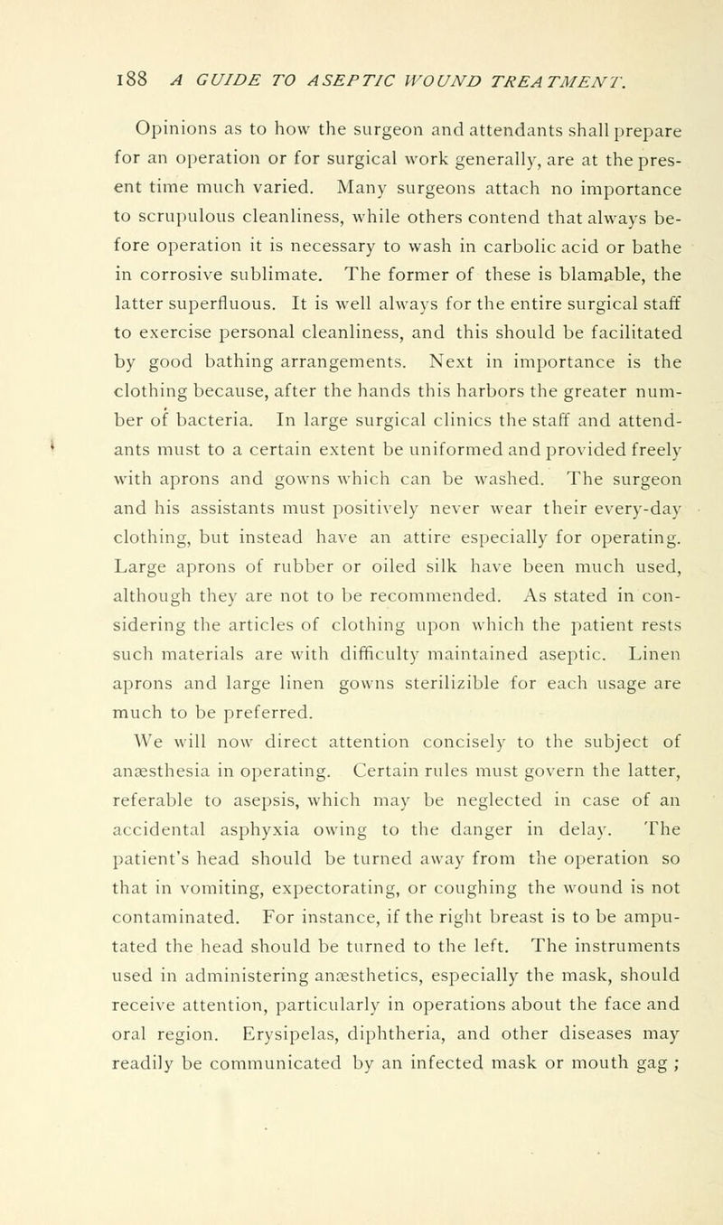 Opinions as to how the surgeon and attendants shall prepare for an operation or for surgical work generally, are at the pres- ent time much varied. Many surgeons attach no importance to scrupulous cleanliness, while others contend that always be- fore operation it is necessary to wash in carbolic acid or bathe in corrosive sublimate. The former of these is blamable, the latter superfluous. It is well always for the entire surgical staff to exercise personal cleanliness, and this should be facilitated by good bathing arrangements. Next in importance is the clothing because, after the hands this harbors the greater num- ber of bacteria. In large surgical clinics the staff and attend- ants must to a certain extent be uniformed and provided freely with aprons and gowns which can be washed. The surgeon and his assistants must positively never wear their every-day clothing, but instead have an attire especially for operating. Large aprons of rubber or oiled silk have been much used, although they are not to be recommended. As stated in con- sidering the articles of clothing upon which the patient rests such materials are with difficulty maintained aseptic. Linen aprons and large linen gowns sterilizible for each usage are much to be preferred. We will now direct attention concisely to the subject of anaesthesia in operating. Certain rules must govern the latter, referable to asepsis, which may be neglected in case of an accidental asphyxia owing to the danger in delay. The patient's head should be turned away from the operation so that in vomiting, expectorating, or coughing the wound is not contaminated. For instance, if the right breast is to be ampu- tated the head should be turned to the left. The instruments used in administering anaesthetics, especially the mask, should receive attention, particularly in operations about the face and oral region. Erysipelas, diphtheria, and other diseases may readily be communicated by an infected mask or mouth gag ;