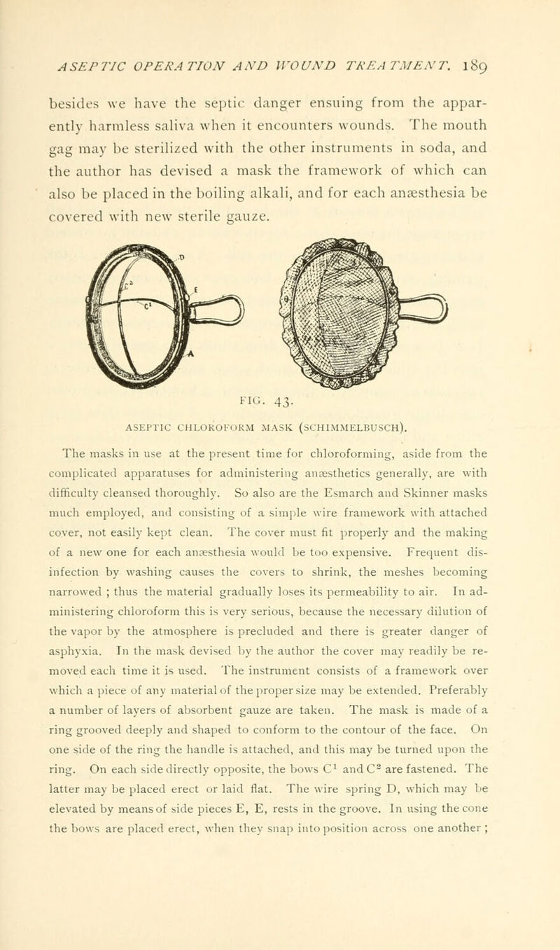 besides we have tlie septic danger ensuing from the appar- ently harmless saliva when it encounters wounds. The mouth gag may be sterilized with the other instruments in soda, and the author has devised a mask the framework of which can also be placed in the boiling alkali, and for each anaesthesia be covered with new sterile gauze. FIG. 43. ASEPTIC CHLOROFORM MASK (SCHIMMELBUSCH). The masks in use at the present time for chloroforming, aside from the complicated apparatuses for administering anesthetics generally, are with difficulty cleansed thoroughly. So also are the Esmarch and Skinner masks much employed, and consisting of a simple wire framework with attached cover, not easily kept clean. The cover must fit properly and the making of a new one for each anaesthesia would be too expensive. Frequent dis- infection by washing causes the covers to shrink, the meshes becoming narrowed ; thus the material gradually loses its permeability to air. In ad- ministering chloroform this is very serious, because the necessary dilution of the vapor by the atmosphere is precluded and there is greater danger of asphyxia. In the mask devised by the author the cover may readily be re- moved each time it is used. The instrument consists of a framework over which a piece of any material of the proper size may be extended. Preferably a number of layers of absorbent gauze are taken. The mask is made of a ring grooved deeply and shaped to conform to the contour of the face. On one side of the ring the handle is attached, and this may be turned upon the ring. On each side directly opposite, the bows C^ andC^ are fastened. The latter may be placed erect or laid flat. The wire spring D, which may be elevated by means of side pieces E, E, rests in the groove. In using the cone the bows are placed erect, when they snap into position across one another ;