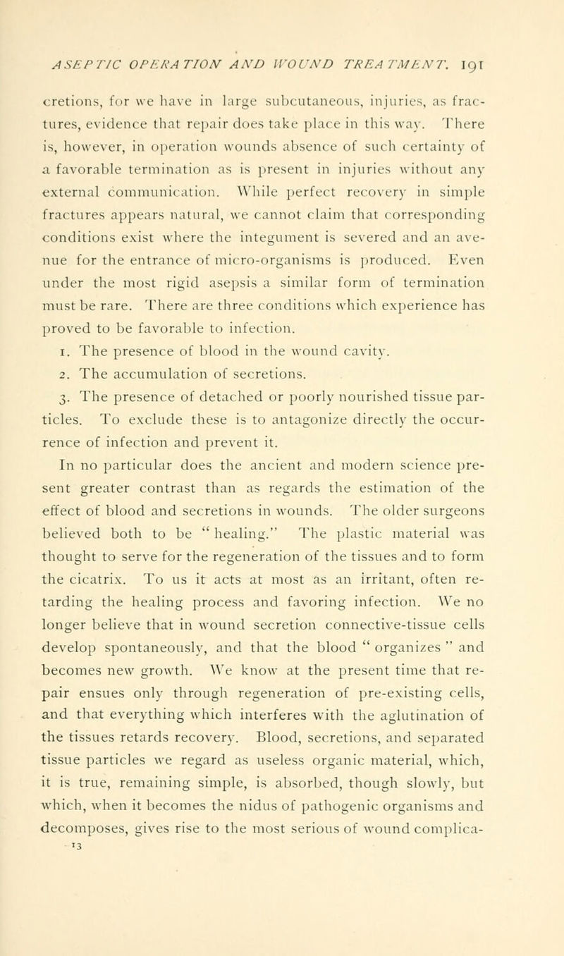 cretions, for we have in large subcutaneous, injuries, as frac- tures, evidence that repair does take place in this way. There is, however, in operation wounds absence of such certainty of a favorable termination as is present in injuries without any external comnumication. While jierfect recovery in simple fractures appears natural, we cannot claim that corresponding conditions exist where the integument is severed and an ave- nue for the entrance of micro-organisms is produced. Even under the most rigid asepsis a similar form of termination must be rare. There are three conditions which exi)erience has I)roved to be favorable to infection. 1. The presence of blood in the wound cavity. 2. The accumulation of secretions. 3. The presence of detached or poorly nourished tissue par- ticles. To exclude these is to antagonize directly the occur- rence of infection and prevent it. In no particular does the ancient and modern science pre- sent greater contrast than as regards the estimation of the effect of blood and secretions in wounds. The older surgeons believed both to be  healing. The plastic material was thought to serve for the regeneration of the tissues and to form the cicatrix. To us it acts at most as an irritant, often re- tarding the healing process and favoring infection. We no longer believe that in wound secretion connective-tissue cells develop spontaneously, and that the blood  organizes  and becomes new growth. We know at the present time that re- pair ensues only through regeneration of pre-existing cells, and that everything which interferes with the aglutination of the tissues retards recovery. Blood, secretions, and separated tissue particles we regard as useless organic material, which, it is true, remaining simple, is absorbed, though slowly, but which, when it becomes the nidus of pathogenic organisms and decomposes, gives rise to the most serious of wound complica-