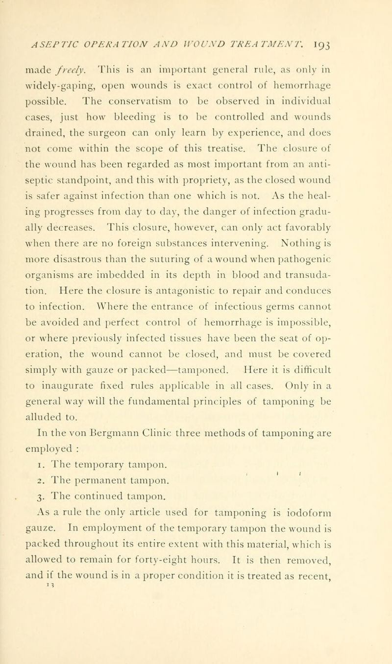 made frct/v. This is an inijxjrtant general rule, as only in widely-gaping, open wounds is exact control of hemorrhage possible. The conservatism to be observed in individual cases, just how bleeding is to be controlled and wounds drained, the surgeon can only learn by experience, and does not come within the scope of this treatise. The closure of the wound has been regarded as most important from an anti- septic standpoint, and this with propriety, as the closed wound is safer against infection than one which is not. As the heal- ing progresses from day to day, the danger of infection gradu- ally decreases. This closure, however, can only act favorably when there are no foreign substances intervening. Nothing is more disastrous than the suturing of awounci when pathogenic organisms are imbedded in its depth in blood and transuda- tion. Here the closure is antagonistic to repair and conduces to infection. Where the entrance of infectious germs cannot be avoided and ])erfect control of hemorrhage is impossible, or where previously infected tissues have been the seat of op- eration, the wound cannot be closed, and must be covered simply with gauze or packed—tamponed. Here it is difficult to inaugurate fixed rules applicable in all cases. Only in a general way will the fundamental principles of tamponing be alluded to. In the von Bergmann Clinic three methods of tamponing are employed : 1. The temporary tampon. 2. The permanent tampon. 3. The continued tampon. As a rule the only article used for tamponing is iodoform gauze. In employment of the temporary tampon the wound is packed throughout its entire extent with this material, which is allowed to remain for forty-eight hours. It is then removed, and if the wound is in a proper condition it is treated as recent,