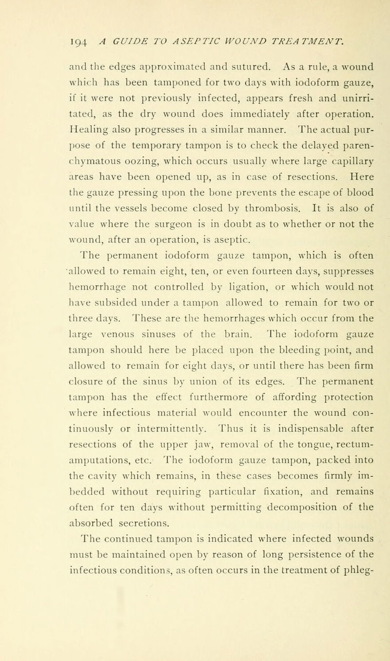 and the edges approximated and sutured. As a rule, a wound which has been tamponed for two days with iodoform gauze, if it were not previously infected, appears fresh and unirri- tated, as the dry wound does immediately after operation. Healing also progresses in a similar manner. The actual pur- pose of the temporary tampon is to check the delayed paren- chymatous oozing, which occurs usually where large capillary areas have been opened up, as in case of resections. Here the gauze pressing upon the bone prevents the escape of blood until the vessels become closed by thrombosis. It is also of value where the surgeon is in doubt as to whether or not the wound, after an operation, is aseptic. The permanent iodoform gauze tampon, which is often ■allowed to remain eight, ten, or even fourteen days, suppresses hemorrhage not controlled by ligation, or which would not have subsided under a tampon allowed to remain for two or three days. These are the hemorrhages which occur from the large venous sinuses of the brain. The iodoform gauze tampon should here be placed upon the bleeding point, and allowed to remain for eight days, or until there has been firm closure of the sinus by union of its edges. The permanent tampon has the effect furthermore of affording protection Avhere infectious material would encounter the wound con- tinuously or intermittently. Thus it is indispensable after resections of the upper jaw, removal of the tongue, rectum- amputations, etc. The iodoform gauze tampon, packed into the cavit)'^ which remains, in these cases becomes firmly im- bedded without requiring particular lixation, and remains often for ten days without permitting decomposition of the absorbed secretions. The continued tampon is indicated where infected wounds must be maintained open by reason of long persistence of the infectious conditions, as often occurs in the treatment of phleg-