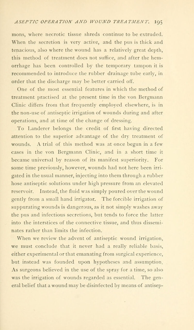mons, where necrotic tissue shreds continue to be extruded. When the secretion is very active, and the pus is thick and tenacious, also where the wound has a relatively great dejjth, this method of treatment does not suffice, and after the hem- orrhage has been controlled by the temporary tampon it is recommended to introduce the rubber drainage tube early, in order that the discharge may be better carried off. One of the most essential features in which the method of treatment practised at the present time in the von Bergmann Clinic differs from that frequently employed elsewhere, is in the non-use of antiseptic irrigation of wounds during and after operations, and at time of the change of dressing. To Landerer belongs the credit of first having directed attention to the superior advantage of the dry treatment of wounds. A trial of this method was at once begun in a few cases in the von Bergmann Clinic, and in a short time it became universal by reason of its manifest superiority. For some time previously, however, wounds had not here been irri- gated in the usual manner, injecting into them through a rubber hose antiseptic solutions under high pressure from an elevated reservoir. Instead, the fluid was simply poured over the wound gently from a small hand irrigator. The forcible irrigation of suppurating wounds is dangerous, as it not simply washes away the pus and infectious secretions, but tends to force the latter into the interstices of the connective tissue, and thus dissemi- nates rather than limits the infection. When we review the advent of antiseptic wound irrigation, we must conclude that it never had a really reliable basis, either experimental or that emanating from surgical experience, but instead was founded upon hypotheses and assumption. As surgeons believed in the use of the spray for a time, so also was the irrigation of wounds regarded as essential. The gen- eral belief that a wound may be disinfected by means of antisep-