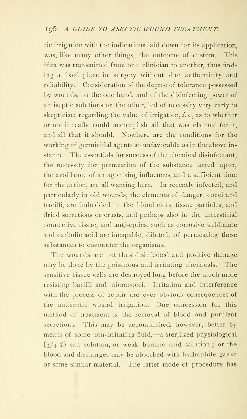 tic irrigation with the indications laid down for its application, was, like many other things, the outcome of custom. This idea was transmitted from one clinician to another, thus find- ing a fixed place in surgery without due authenticity and reliability. Consideration of the degree of tolerance possessed by wounds, on the one hand, and of the disinfecting power of antiseptic solutions on the other, led of necessity very early to skepticism regarding the value of irrigation, /. e., as to whether or not it really could accomplish all that was claimed for it, and all that it should. Nowhere are the conditions for the working of germicidal agents so unfavorable as in the above in- stance. The essentials for success of the chemical disinfectant, the necessity for permeation of the substance acted upon, the avoidance of antagonizing influences, and a sufficient time for the action, are all wanting here. In recently infected, and particularly in old wounds, the elements of danger, cocci and bacilli, are imbedded in the blood clots, tissue particles, and dried secretions or crusts, and perhaps also in the interstitial connective tissue, and antiseptics, such as corrosive sublimate and carbolic acid are incapable, diluted, of permeating these substances to encounter the organisms. The wounds are not thus disinfected and positive damage may be done by the poisonous and irritating chemicals. The sensitive tissue cells are destroyed long before the much more resisting bacilli and micrococci. Irritation and interference with the process of repair are ever obvious consequences of the antiseptic wound irrigation. One concession for this method of treatment is the removal of blood and purulent secretions. This may be accomplished, however, better by means of some non-irritating fluid,—a sterilized physiological (3/4^) salt solution, or weak boracic acid solution ; or the blood and discharges may be absorbed with hydrophile gauze or some similar material. The latter mode of procedure has
