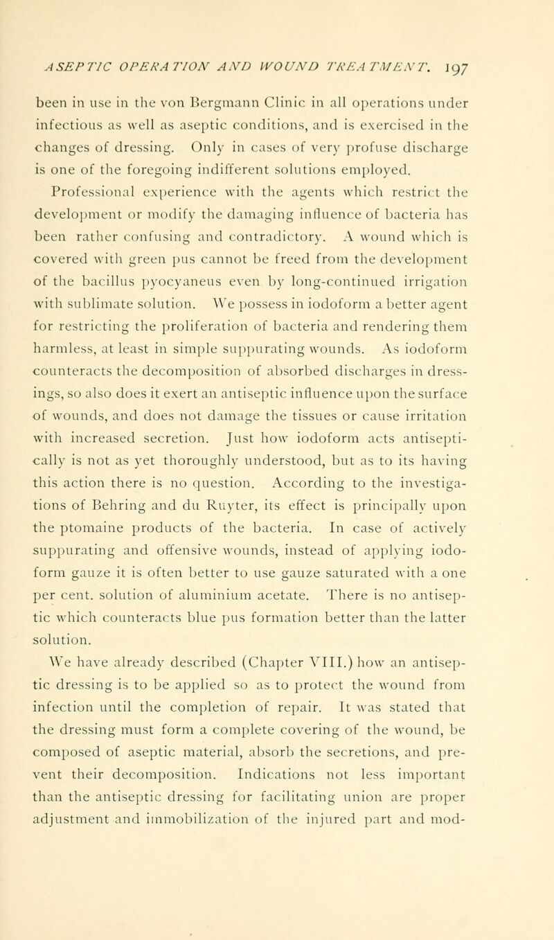 been in use in the von Bergmaun Clinic in all oj^erations under infectious as well as aseptic conditions, and is exercised in the changes of dressing. Only in cases of very profuse discharge is one of the foregoing indifferent solutions employed. Professional experience with the agents which restrict the development or modify the damaging influence of bacteria has been rather confusing and contradictory. A wound which is covered with green pus cannot be freed from the development of the bacillus pyocyaneus even by long-continued irrigation with sublimate solution. We possess in iodoform a better agent for restricting the proliferation of bacteria and rendering them harmless, at least in simple suppurating wounds. As iodoform counteracts the decomposition of absorbed discharges in dress- ings, so also does it exert an antiseptic influence upon the surface of wounds, and does not damage the tissues or cause irritation with increased secretion. Just how iodoform acts antisepti- cally is not as yet thoroughly understood, but as to its having this action there is no question. According to the investiga- tions of Behring and du Ruyter, its effect is principally upon the ptomaine products of the bacteria. In case of actively suppurating and offensive wounds, instead of applying iodo- form gauze it is often better to use gauze saturated with a one per cent, solution of aluminium acetate. There is no antisep- tic which counteracts blue pus formation better than the latter solution. We have already described (Chapter VIII.) how an antisep- tic dressing is to be applied so as to protect the wound from infection until the completion of repair. It was stated that the dressing must form a complete covering of the wound, be composed of aseptic material, absorb the secretions, and pre- vent their decomposition. Indications not less important than the antiseptic dressing for facilitating union are proper adjustment and immobilization of the injured part and mod-