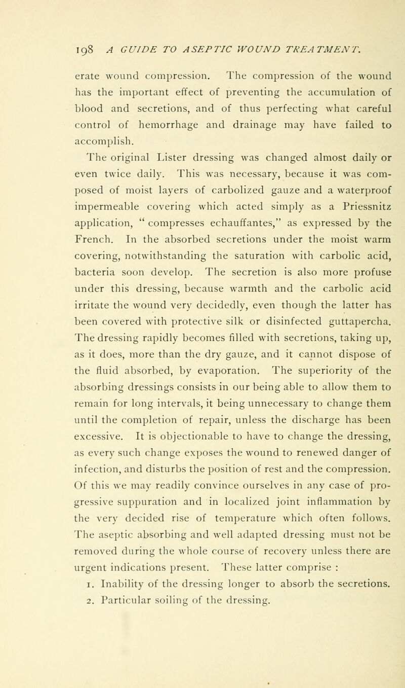 erate wound compression. The compression of the wound has the important effect of preventing the accumulation of blood and secretions, and of thus perfecting what careful control of hemorrhage and drainage may have failed to accomplish. The original Lister dressing was changed almost daily or even twice daily. This was necessary, because it was com- posed of moist layers of carbolized gauze and a waterproof impermeable covering which acted simply as a Priessnitz application,  compresses echauffantes, as expressed by the French. In the absorbed secretions under the moist warm covering, notwithstanding the saturation with carbolic acid, bacteria soon develop. The secretion is also more profuse under this dressing, because warmth and the carbolic acid irritate the wound very decidedly, even though the latter has been covered with protective silk or disinfected guttapercha. The dressing rapidly becomes filled with secretions, taking up, as it does, more than the dry gauze, and it cannot dispose of the fluid absorbed, by evaporation. The superiority of the absorbing dressings consists in our being able to allow them to remain for long intervals, it being unnecessary to change them until the completion of repair, unless the discharge has been excessive. It is objectionable to have to change the dressing, as every such change exposes the wound to renewed danger of infection, and disturbs the position of rest and the compression. Of this we may readily convince ourselves in any case of pro- gressive suppuration and in localized joint inflammation by the very decided rise of temperature which often follows. The aseptic absorbing and well adapted dressing must not be removed during the whole course of recovery unless there are urgent indications present. These latter comprise : 1. Inability of the dressing longer to absorb the secretions. 2. Particular soiling of the dressing.