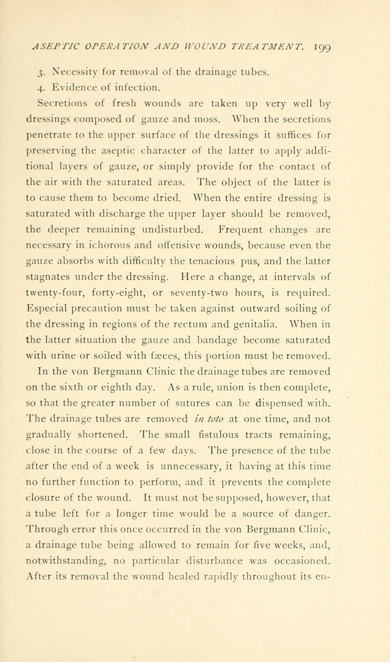 3. Necessity for removal of the drainage tubes. 4. Evidence of infection. Secretions of fresh wounds are taken up very well by dressings composed of gauze and moss. When the secretions penetrate to the up])er surface of the dressings it suffices for preserving the aseptic character of the latter to apply addi- tional layers of gauze, or simply provide for the contact of the air with the saturated areas. The object of the latter is to cause them to become dried. When the entire dressing is saturated with discharge the upper layer should be removed, the deeper remaining undisturbed. Frequent changes are necessary in ichorous and offensive wounds, because even the gauze absorbs with difficulty the tenacious pus, and the latter stagnates under the dressing. Here a change, at intervals of twenty-four, forty-eight, or seventy-two hours, is required. Especial precaution must be taken against outward soiling of the dressing in regions of the rectum and genitalia. When in the latter situation the gauze and bandage become saturated with urine or soiled with faeces, this portion must be removed. In the von Bergmann Clinic the drainage tubes are removed on the sixth or eighth day. As a rule, union is then complete, so that the greater number of sutures can be dispensed with. The drainage tubes are removed in toto at one time, and not gradually shortened. The small fistulous tracts remaining, close in the course of a fev/ days. The presence of the tube after the end of a week is unnecessary, it having at this time no further function to perform, and it prevents the complete closure of the wound. It must not be supposed, however, that a tube left for a longer time would be a source of danger. Through error this once occurred in the von Bergmann Clinic, a drainage tube being allowed to remain for five weeks, and, notwithstanding, no particular disturbance was occasioned. After its removal the wound healed rapidly throughout its en-