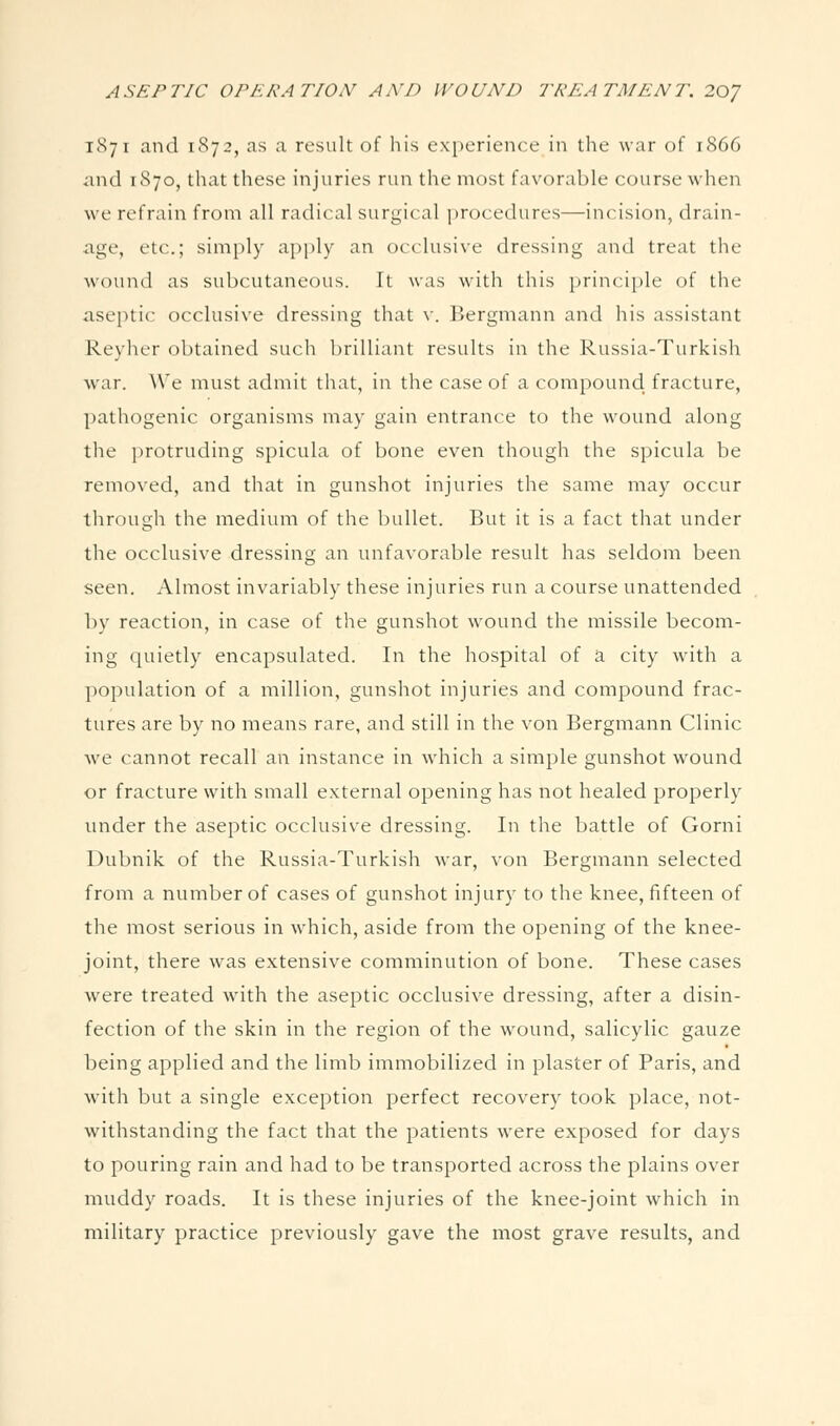 1871 and 1872, as a result of his experience in the war of 1866 <ind 1870, that these injuries run the most favorable course when we refrain from all radical surgical procedures—incision, drain- age, etc.; simply apply an occlusive dressing and treat the wound as subcutaneous. It was with this principle of the aseptic occlusive dressing that v. Bergmann and his assistant Reyher obtained such brilliant results in the Russia-Turkish war. We must admit tliat, in the case of a compouncl fracture, pathogenic organisms may gain entrance to the wound along the protruding spicula of bone even though the spicula be removed, and that in gunshot injuries the same may occur through the medium of the bullet. But it is a fact that under the occlusive dressing an unfavorable result has seldom been seen. Almost invariably these injuries run a course unattended by reaction, in case of the gunshot wound the missile becom- ing quietly encapsulated. In the hospital of a city with a population of a million, gunshot injuries and compound frac- tures are by no means rare, and still in the von Bergmann Clinic we cannot recall an instance in which a simple gunshot wound or fracture with small external opening has not healed properly under the aseptic occlusive dressing. In the battle of Gorni Dubnik of the Russia-Turkish war, von Bergmann selected from a number of cases of gunshot injury to the knee, fifteen of the most serious in which, aside from the opening of the knee- joint, there was extensive comminution of bone. These cases Avere treated with the aseptic occlusive dressing, after a disin- fection of the skin in the region of the wound, salicylic gauze being applied and the limb immobilized in plaster of Paris, and with but a single exception perfect recovery took place, not- withstanding the fact that the patients were exposed for days to pouring rain and had to be transported across the plains over muddy roads. It is these injuries of the knee-joint which in military practice previously gave the most grave results, and