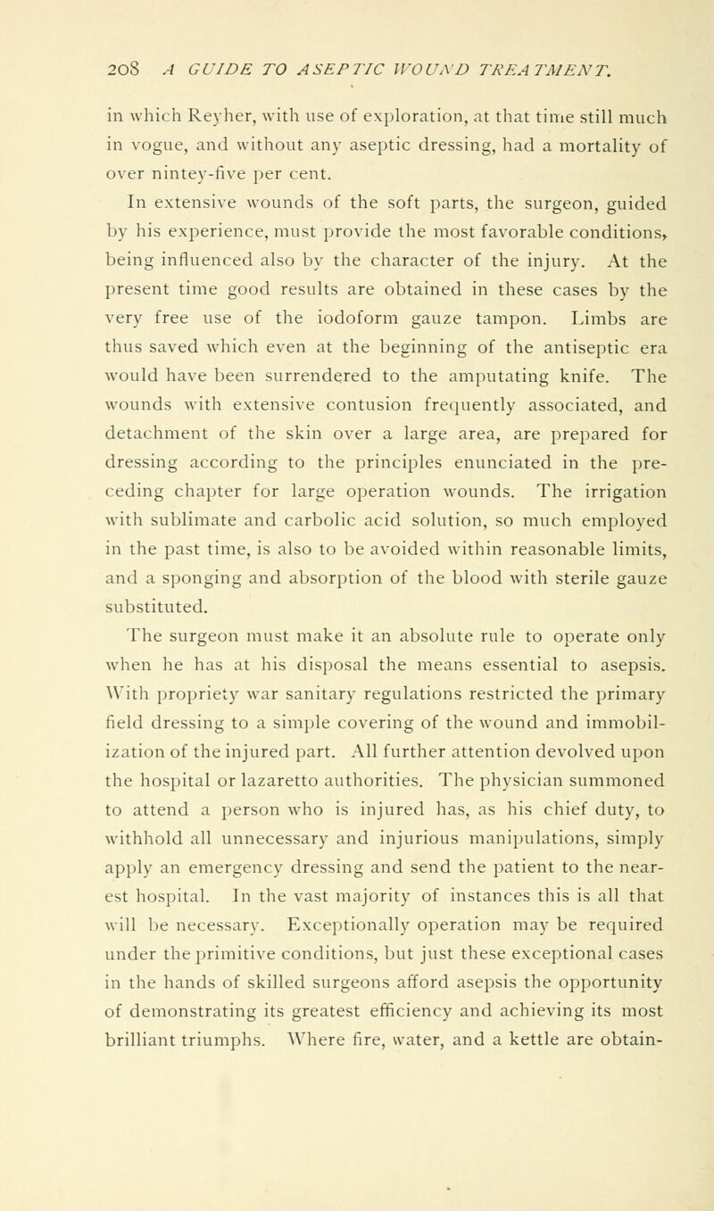 in which Reyher, with use of exploration, at that time still much in vogue, and without any aseptic dressing, had a mortality of over nintey-five per cent. In extensive wounds of the soft parts, the surgeon, guided by his experience, must provide the most favorable conditions^ being influenced also by the character of the injury. At the present time good results are obtained in these cases by the very free use of the iodoform gauze tampon. Limbs are thus saved which even at the beginning of the antiseptic era would have been surrendered to the amputating knife. The wounds with extensive contusion frequently associated, and detachment of the skin over a large area, are prepared for dressing according to the principles enunciated in the pre- ceding chapter for large operation wounds. The irrigation with sublimate and carbolic acid solution, so much employed in the past time, is also to be avoided within reasonable limits, and a sponging and absorption of the blood with sterile gauze substituted. The surgeon must make it an absolute rule to operate only when he has at his disposal the means essential to asepsis. With propriety war sanitary regulations restricted the primary field dressing to a simple covering of the wound and immobil- ization of the injured part. All further attention devolved upon the hospital or lazaretto authorities. The physician summoned to attend a person who is injured has, as his chief duty, to withhold all unnecessary and injurious manipulations, simply apply an emergency dressing and send the patient to the near- est hospital. In the vast majority of instances this is all that will be necessary. Exceptionally operation may be required under the primitive conditions, but just these exceptional cases in the hands of skilled surgeons afford asepsis the opportunity of demonstrating its greatest efficiency and achieving its most brilliant triumphs. Where fire, water, and a kettle are obtain-