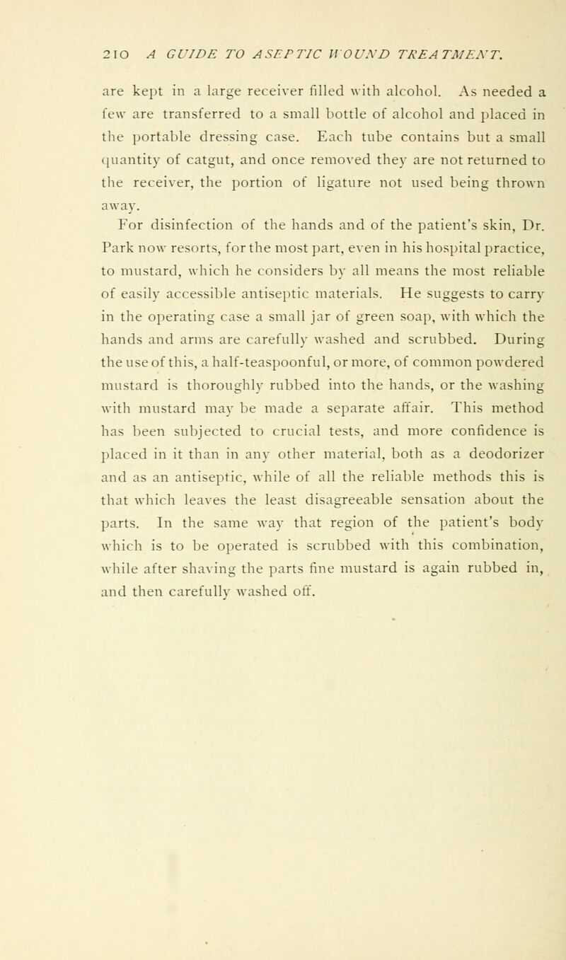 are kept in a large receiver filled with alcohol. As needed a few are transferred to a small bottle of alcohol and placed in tlie portable dressing case. Each tube contains but a small quantity of catgut, and once removed they are not returned to the receiver, the portion of ligature not used being thrown away. For disinfection of the hands and of the patient's skin, Dr. Park now resorts, for the most part, even in his hospital practice, to mustard, which he considers by all means the most reliable of easily accessible antiseptic materials. He suggests to carry in the operating case a small jar of green soap, with which the hands and arms are carefully washed and scrubbed. During the use of this, ahalf-teaspoonful, or more, of common powdered mustard is thoroughly rubbed into the hands, or the washing with mustard may be made a separate affair. This method has been subjected to crucial tests, and more confidence is placed in it than in any other material, both as a deodorizer and as an antiseptic, while of all the reliable methods this is that which leaves the least disagreeable sensation about the parts. In the same way that region of the patient's body which is to be operated is scrubbed with this combination, while after shaving the parts fine mustard is again rubbed in, and then carefullv washed off.