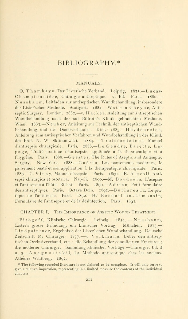 BIBLIOGRAPHY.* MANUALS. O. T h a m h a y ii, Der Lister'sche Verband. Leipzig. 1875.—L u cas- C h a m ]) i o n n i e r e, Chirurgie aiitiseptique. 2. Bd. Paris. 1880.— N u s s b a u 111, Leitfaden zur antiseptischeii Wundbehandlung, insbesondere der Lister'schen Methode. Stuttgart. 1881.—W a t s o n C h e y n e, Anti- septic Surgery. London. 18S2.—v. Hacker, Anleitung zur antiseptisclien Wundbehandlung nach der auf Billroth's Klinik gebrauchten Methode. Wien. 1883.—Neub er, Anleitung zur Technik der antiseptischen Wund- behandlung und des Dauerverbandes. Kiel. 1883.—Heydenreich, Anleitung zum antiseptischen Verfahren und Wundbehandlung in der Klinik des Prof. N, W. Sklifanowski. 1884.—T r o i s f o n t a i n e s, Manuel d'antisepsie chirurgicale. Paris. 1888.—Le Gendre, Barette, Le- page, Traite pratique d'antisepsie, appliquee a la therapeutique et a I'hygiene. Paris. 1888.—G e r s t e r, The Rules of Aseptic and Antiseptic Surgery. New York. 1888.—G u e r i n, Les pansements modernes, le pansement ouate et son application a la therapeutique chirurgicale. Paris. 1889.—C. Vi na y, Manuel d'asepsie. Paris. 1890.—E. A 1 e v ol i, Anti- sepsi chirurgica et ostetrica. Napoli. 1890.—M. Bond on in, L'asepsie et I'antisepsie a I'hotis Bichat. Paris. 1890.—A d r i a n, Petit formulaire des antiseptiques. Paris. Octave Doin. 1892.—B u r 1 u r e a u x, Le pra- tique de I'antisepsie. Paris. 1892.—H. B o c q u i 1 1 o n - L i m o u s i n, Formulaire de I'antisepsie et de la desinfection. Paris. 1893. CHAPTER I. The Lmportance of Aseptic Wound Treatment. P i r o g o f f, Klinische Chirurgie. Leipzig. 1854. —Nussbauni, Lister's grosse Erfindung, ein klinischer Vortrag. Miinchen. 1875.— Lindpaintner, Ergebnisse der Lister'schen W\indbehandlung. Deutsche Zeitschrift fiir Chirurgie. 1877.—v. Yolk maun, Ueber den antisep- tischen Occlusivverband, etc. ; die Behandlung der complicirten Fracturen ; die moderne Chirurgie. Sammlung klinischer Vortrage,—Chirurgie, Bd. 2 u. 3.—A n a g n o s t a k i i, La Methode antiseptique chez les anciens. Athenes Wildberg. 1892. * The following recorded literature is not claimed to be complete. It will only serve to give a relative impression, representing in a limited measure the contents of the individual chapters.