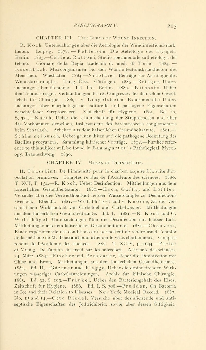 CHAPTER III. Tin: (iER.Ms oi'WoL'M) Infection. R. K o c h, Untersuchungen fiber die Aetiologie der Wundinfectionskrank- heiten. Leipzig. 1878. —Fehleisen, Die Aetiologie des Erysipels. Berlin. 18S3.—C a r 1 e a. R a 11 o n i, Studio sperinientale sull etiologia del tetano. Gioniale della Regia academia d. med. di Torino. 1884. — Rosen bach, Microorganismen bei den Wundinfectionskrankheiten des Menschen. Wiesbaden. 1884.—N i colaier, Beitrage zur Aetiologie des Wundstarrkrampfes. Inaug.-Diss. Ciottingen. 1885.—B r i ege r, Unter- suchungen iiber Ptomaine. III. Th. Berlin. 1886. — Kitasato, Ueber den Tetanuserreger. Verhandlungen des iS. Congresses der deutschen Gesell- schaft fiir Chirurgie. i88g.—v. Lingelsheim, Experinientelle Unter- suchungen iiber morphologische, culturelle und pathogene Eigenschaften verschiedener Streptococcen. Zeitschrift fiir Hygiene. 1891. Bd. 10, S. 331.—Kurth, Ueber die Unterscheidung der Streptococcen und ill)er •das Vorkommen derselben, insbesondere des Streptococcus conglonieratus beini Scharlach. Arbeiten aus dem kaiserlichen Gesundheitsanite. 1891.— S c h i m m e 1 b u s c h, Ueber gri'inen Eiter und die pathogene Bedeutung des Bacillus pyocyaneus. Sammlung klinischer Vortrage. 1892.—Further refer- ence to this subject will be found in B a u in g a r t e n ' s Pathological Mycol- ogy, Braunschweig. 1890. CHAPTER IV. Means of Disinfection, H. Toussaint, De I'immunite pour le charbon acquise a la suite d'in- oculation primitives. Comptes rendus de I'Academie des sciences. 1880. T. XCI, P. 134.—R. Koch, Ueber Desinfection. Mittheilungen aus dem kaiserlichen Gesundheitsamte. 1881.—Koch, Gaffky and L o f f 1 e r, Versuche iiber die Verwerthbarkeit heisser Wasserdampfe zu Desinfections zwecken. Ebenda. 18S1.—Wolf f h i'lgel und v. K nor re, Zu der ver- schiedenen Wirksamkeit von Carboloel und Carbolwasser. Mittheilungen aus dem kaiserlichen Gesundheitsamte. Bd. I. 1881.—R. Koch und G. W^olffhugel, Untersuchungen iiber die Desinfection mit heisser Luft. Mittheilungen aus dem kaiserlichen Gesundheitsamte. 18S1.—Chauveat, Etude experimentale des conditions qui permettent de rendre usuel I'emploi de la methode de M. Toussaint pour attenuer le virus charbonneux. Comptes rendus de I'Academie des sciences. 18S2. T. XCIV, p. 1694.—Pictet et Yung, De Taction du froid sur les microbes. Academie des sciences. 24. Marz, 1884.—F i s c h e r und Proskauer, Ueber die Desinfection mit Chlor und Brom. Mittheilungen aus dem kaiserlichen Gesundheitsamte. 1884. Bd. II.—Gartner und Plagge, Ueber die desinficirenden Wirk- ungen wasseriger Carbolsaurelosungen. Archiv fur klinische Chirurgie. 1885. Bd. 32, S. 103.—Frankel, Ueber den Bacteriengehalt des Eises. Zeitschrift fiir Hygiene. 1886. Bd. I, S. 30S. — Prudden, On Bacteria in Ice and their Relation to Diseases. New York Medical Record. 1887. No. 13 and 14.—Otto Riedel, \'ersuche iiber desinfitirende und anti- septische Eigenschaften des Jodtrichlorid, sowie iiber dessen Giftigkeit.
