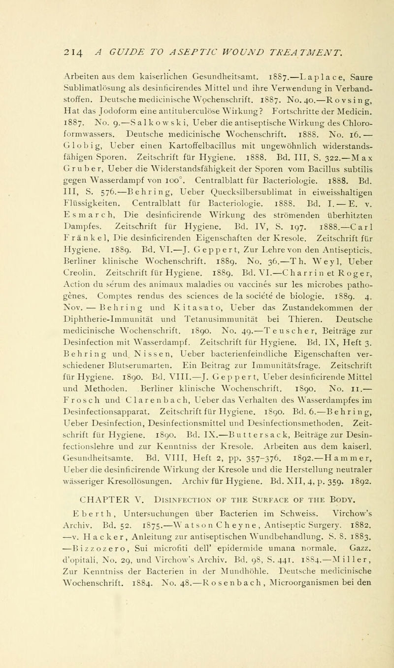 Arbeiten aus dem kaiserlichen Gesundheitsamt. 1SS7.—Laplace, Saure Sublimatlosung als desinficirendes ]Mittel und ihre Verwenduiig in Verband- stoffen. Deutsche medicinische Wpchenschrift. 1887. No. 40.—Rovsing, Hat das Jodoform eine antituberculose Wiikung? Fortschritte der Medicin. 1887. No. 9.—Salkowski, Ueber die antiseptische Wirkimg des Chloro- formwassers. Deutsche medicinische Wochenschrift. 1888. No. 16.— G 1 o b i g, Ueber einen Kartoffelbacillus mit ungewohnlich widerstands- fahigen Sporen. Zeitschrift fur Hygiene. 18S8. Bd. IH, S. 322.—Max G ruber, Ueber die Widerstandsfahigkeit der Sporen vom Bacillus subtilis gegen Wasserdampf von 100°. Centralblatt fur Bacteriologie. 1888. Bd. in, S. 576.—Behring, Ueber Quecksilbersublimat in eivveisshaltigen Flussigkeiten. Centralblatt fiir Bacteriologie. 1888. Bd. I. — E. v. E s m a r c h, Die desinficirende Wirkung des stromenden iiberhitzten Dampfes. Zeitschrift fiir Hygiene. Bd. IV, S. 197. 1888.—Carl F ran k el, Die desinficirenden Eigenschaften der Kresole. Zeitschrift fiir Hygiene. 1889. Bd. VI.—J. Geppert, Zur Lehre von den Antisepticis. Berliner klinische Wochenschrift. 1889. No. 36.—T h. Weyl, Ueber Creolin. Zeitschrift fiir Hygiene. 1889. Bd. VI.—C har r i n et R oger, Action du serum des animaux maladies ou vaccines sur les microbes patho- genes. Comptes rendus des sciences de la societe de biologic. 1889. 4. Nov. — Behring und Kitasato, Ueber das Zustandekommen der Diphtherie-Immunitat und Tetanusimmunitat bei Thieren. Deutsche medicinische Wochenschrift. 1890. No. 49.—T e u s c h e r, Beitrage zur Desinfection mit Wasserdampf. Zeitschrift fiir Hygiene. Bd. IX, Heft 3. Behring und Nissen, Ueber bacterienfeindliche Eigenschaften ver- schiedener Blutserumarten, Ein Beitrag zur Imniunitatsfrage. Zeitschrift fiir Hygiene. 1890. Bd. VIII.—J. Geppert, Ueber desinficirende Mittel und Methoden. Berliner klinische Wochenschrift. 1890. No. 11.— Frosch und Clarenbach, Ueber das Verhalten des Wasserdampfes im Desinfectionsapparat. Zeitschrift fiir Hygiene. iSgo. Bd. 6.—Behring, Ueber Desinfection, Desinfectionsmittel und Desinfectionsmethoden. Zeit- schrift fiir Hygiene. 1890. Bd. IX.—Buttersack, Beitrage zur Desin- fectionslehre und zur Kenntniss der Kresole. Arbeiten aus dem kaiserl. Gesundheitsamte. Bd. VIII, Heft 2, pp. 357-376. 1892.—Hammer, Ueber die desinficirende Wirkung der Kresole und die Herstellung neutraler wasseriger Kresollosungen. Archiv fiir Hygiene. Bd. XII, 4, p. 359. 1892. CHAPTER V. Disinfection of the Surface of the Body. E berth, Untersuchungen iiber Bacterien im Schvveiss. Virchow's Archiv. Bd. 52. 1875.—W atsonCheyne, Antiseptic Surgery. 1882. —v. Hacker, Anleitung zur antiseptischen Wundbehandlung. S. 8. 1883. —Bizzozero, Sui microfiti dell' epidermide umana normale. Gazz. d'opitali. No. 29, und Virchow's Archiv. Bd. 98, S. 441. 1SS4.—M i 11 e r , Zur Kenntniss der Bacterien in der Mundhohle. Deutsche medicinische Wochenschrift. 1S84. No. 48.—R o s e n b a c h , Microorganismen bei den