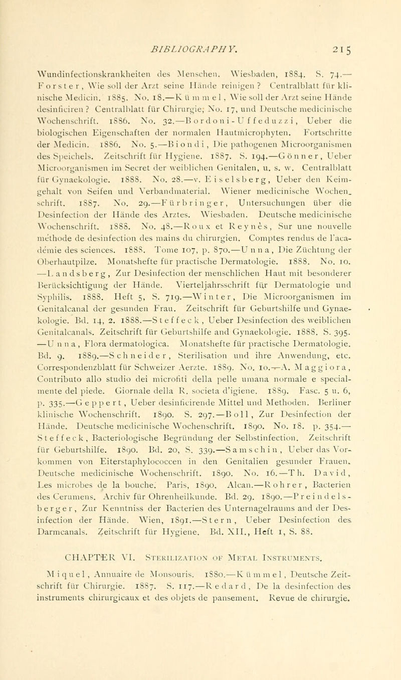 Wundinfectionskianklieiteii iles Meiischen. \\'ieNl)a(leii, 1SS4. S. 74.— Forster, Wie soil lier Ar/t seine llaiidc reinigen ? C'enlralblalt fiir kli- nische Medicin. 1S85. No. 18.— R u in 111 e 1 , W'ie soil der .Vrzt seine Hande desinficiren ? Centialhlalt flir Chiiuri^ie, No. 17, und Deutsche mediciiiisclie Wochenschrift. 1SS6. No. 32. — H o r d o n i - U f f e d u z z i, Ueber die biologischen Eigenschaften der normalen Ilautniicrophyten. P'ortscliritte der Medicin. 18S6. No. 5.—Biontli, Die pathogenen Microorganisnieii des Speichels. Zeitschrift flir Hj'giene. 1S87, S. 194.—G on ner, Ueber Microorganismen im Secret der weiblichen Genitalen, u, s. \v. Centralblatt fiir Gynaekologie. 1888. No. 28.—v. Eiselsberg, Ueber den Keim- gehalt von Seifen und \'erbandmaterial. Wiener medicinische Wochen. schrift. 1S87. No. 29.—Furbringer, Untersuchungen idier die Desinfectioii der Hiinde des Arztes. Wiesbaden. Deutsche medicinische Wochenschrift. 188S. No. 48.—Roux et Reynes, Sur line ncjuvelle niethode de desinfection des mains du chirurgien. Comptes rendus de I'aca- demie des sciences. 188S. Tome 107, p. S70.—Unna, Die Ziichtung der Oberhautpilze. jVIonatshefte fur practische Dermatologie. 1888. No. 10. —I.andslierg, Zur Desinfection der menschlichen Haut mit besonderer lleriicksichtigung der Iliinde. Vierteljahrsschrift fiir Dermatologie und Syphilis. 1SS8. Heft 5, S. 719.—Winter, Die Microorganismen im Genitalcanal der gesunden Frau. Zeitschrift fiir Geburtshilfe und Gynae- kologie. Bd. 14, 2. 1888.—Steffeck, Ueber Desinfection des weiblichen Genitalcanals. Zeitschrift fiir Geburtshilfe and Gynaekologie. 1888. S. 395. —U n n a , Flora dermatologica. Monatshefte fiir practische Dermatologie. Bd. 9. iSSg.—Schneider, Sterilisation und ihre Anwendung, etc. Correspondenzblatt fiir Schvveizer Aerzte. 1889. No. io.->-A. Maggiora, Contribute alio studio dei microfiti della pelle umana normale e special- mente del piede. Giornale della R. societa d'igiene. 1SS9. Fasc. 5 u. 6, P- 335-—Geppert , Ueber desinficirende Mittel und Methoden. Berliner klinische Wochenschrift. 1890. S. 297.—Boll, Zur Desinfection der Hiinde. Deutsche medicinische Wochenschrift. l8go. No. 18. p. 354.— Steffeck, Bacteriologische Begriindung der Selbstinfection. Zeitschrift fiir Geburtshilfe. iSgo. Bd. 20, S. 339.—S a m s c h i u , Ueber das \'or- kommen von Eiterstaphylococcen in den Genitalien gesunder Frauen. Deutsche medicinische Wochenschrift. 1S90. No. 16.—T h. David, Les microbes de la bouche. Paris, 1S90. Alcan.—Rohrer, Bacterien des Cerumens. Archiv fiir Ohrenheilkunde. Bd. 2g. 1S90.—P r e i n d e 1 s - berger, Zur Kenntniss der Bacterien des Unternagelraums and der Des- infection der Hiinde. W^ien, 1891.—Stern, Ueber Desinfection des Darmcanals. Zeitschrift fiir Hygiene. Bd. XII., Heft i, S. 88. CHAPTER VI. Sterilization of Metal Instruments. M i q u e 1 , Annuaire de Monsouris. 1S80. — R ii m m e 1 , Deutsche Zeit- schrift fiir Chirurgie. 1887. S. 117.—Redard, De la desinfection des instruments chirurgicaux et des objets de pansement. Revue de chirurgie.