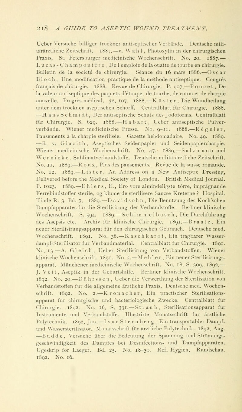 Ueber Versuche billiger trockner antiseptischer Verbande. Deutsche niili- tararztliche Zeitschrift. 1887.—v. Wah 1, Photoxylin in der chirurgischen Praxis. St. Petersburger medicinische Wochenschrift. No. 20. 1887.— L u c a s - C h a m p o n i e r e , De I'emploie de la ouatte de tourbe en chirurgie. Bulletin de la societe de chirurgie. Seance du 16 mars 1886.—Oscar Bloch, Una modification practique de la methode antiseptique. Congres fran9ais de chirurgie. 1SS8. Revue de Chirurgie. P. 907.—P o n c e t , De la valeur antiseptique des paquets d'etoupe, de tourbe, de coton et de charpie nouvelle. Progres medical. 32,107. 1888.—K ii s t e r , Die Wundheilung unter dem trocknen aseptischen Schorff. Centralblatt fiir Chirurgie. 1888. —H a n s Schmidt, Der antiseptische Schutz des Jodoforms. Centralblatt flir Chirurgie. S. 629. 1888.—Habart, Ueber antiseptische Pulver- verbande. Wiener medicinische Presse. No. 9-11. 1888.—Regnier, Pansements a la charpie sterilisee. Gazette hebdomadaire. No, 49. 1889. —R. V. G i a c i t h , Aseptisches Seidenpapier und Seidenpapiercharpie. Wiener medicinisclie Wochenschrift. No. 47.' 1889.—Salzmann und Wernicke, Sublimatverbandstoffe. Deutsche militararztliche Zeitschrift. No. II, i88g.—R o u x , Plus des pansements. Revue de la Suisse romande. No. 12. 1889. — Lister, An Address on a lS>e.\\ Antiseptic Dressing, Delivered before the Medical Society of London. British Medical Journal. P. 1023. 1889.—Ehlers, E., Ero vore almindeligste torre, impragnande Ferrebindstoffer sterile, og klume de sterilisere .Sanzse-Kreterne ? Hospital. Tinde R. 3, Bd. 7. 1889.—D a vi dsoh n , Die Benutzung des Koch'schen Dampfapparates fiir die Sterilisirung der Verbandstoffe. Berliner klinische Wochenschrift. S. 594. 1S89.—S c h i m m e 1 b u s c h , Die Durchfiihrung des Asepsis etc. Archiv fiir klinische Chirurgie. i8gi.—Braatz, Ein neuer Sterilisirungsapparat fiir den chirurgischen Gebrauch. Deutsche med. Wochenschrift. 1891. No. 38.—Kaschkarof, Ein tragbarer Wasser- dampf-Sterilisator fiir Verbandmaterial. Centralblatt flir Chirurgie. 1891. No. 13.—A. Gleich, Ueber Sterilisirung von Verbandstoffen. Wiener klinische Wochenschrift. 1891. No. 5.—M e h 1 e r , Ein neuer Sterilisirungs- apparat. Munchener medicinische Wochenschrift. No. 18, S. 309. 1892.— J. V e i t, Aseptik in der Geburtshilfe. Berliner klinische Wochenschrift. 1892. No. 20.—D ii h r s s e n , Ueber die Verwerthung der Sterilisation von Verbandstoffen fiir die allgemeine arztliche Praxis. Deutsche med. Wochen- schrift. 1892. No. 2.—Kronacher, Ein practischer Sterilisations- apparat fiir chirurgische und bacteriologische Zwecke. Centralblatt fiir Chirurgie. 1892. No. 16, S. 331.—Straub, Sterilisationsapparat fiir Instrumente und Verbandstoffe. Illustrirte Monatsschrift fiir arztliche Polytechnik. 1892, Jan.—I var Sternberg, Ein transportabler Dampf- und Wassersterilisator. Monatsschrift fiir arztliche Polytechnik. 1892, Aug. —B u d d e , Versuche iiber die Bedeutung der Spannung und Stromungs- geschvvindigkeit des Dampfes bei Desinfections- und Dampfapparaten. Ugeskrip for Laeger. Bd. 25, No. 18-30. Ref. Hygien. Rundschau. 1S92. No. 16.