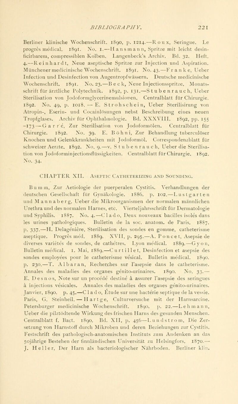 Berliner klinische Wochenschrift. 1890, p. 1214.—R o u x, Seringue. Le progics medical. 1891. No. i.—II a n s ni an n, Spritze mit leicht desin- ficirbareni, compressiblen Kolben. Langenbeck's Archiv. Bd. 32. Heft. 4.—Reinhardt, Neue aseptische Spritze zur Injection und Aspiration. Miinchenermedicinische Wochenschrift. 1891. No. 43.—F r a n k e, Ueber Infection und Desinfection von Augentrojjfwassern. Deutsche medicinische Wochenschrift. 1891. No. 23.—B e c k, Neue Injectionsspritze. Monats- schrift flir cirztliche Polytechnik. 1S92, p. 131.—Stubenrauch, Ueber Sterilisation von Jodoformglycerinemulsionen. Centralblatt fiir Chirurgie. 1892. No. 49, p. 1018. — E. Strohschein, Ueber Sterilisirung von Atropin-, Eserin- und Cocainlosungen nebst Beschreibung eines neuen Tropfglases. Archiv fiir Ophthalinologie. Bd. XXXVIII. 1892, pp. 155 -173 — G a r r e, Zur Sterilisation von Jodoformolen. Centralblatt fiir Chirurgie. 1892. No. 39. E. Bohni, Zur Behandlung tuberculoser Knochen und Gelenkkrankheiten mit Jodoformol. Correspondenzblatt fiir schvveizer Aerzte, 1892. No. 9.—v. S t u b e n ra u c h, Ueber die Sterilisa- tion von Jodoforminjectionsfliissigkeiten. Centralblatt fiir Chirurgie. 1892. No. 34. CHAPTER XII. Aseptic Catheterizing and Sounding. B u m m, Zur Aetiologie der puerperalen Cystitis. Verhandlungen der deutschen Gesellschaft fiir Gynakologie. 1886. p. 102.—Lustgarten und Mannaberg, Ueber die Mikroorganismen der normalen mannlichen Urethra und des normalen Harnes, etc. Vierteljahrsschrift fiir Dermatologie und Syphilis. 1887. No. 4.—Clado, Deux nouveaux bacilles isoles dans les urines pathologiques. Bulletin de la soc. anatom. de Paris. 1887. p. 337.—H. Delageniere, Sterilisation des sondes en gomme, catheterisme aseptique. Progres med. 1889. XVII, p. 295.—A. Poncet, Asepsie de diverses varietes de sondes, de cathetres. Lyon medical. 1889.—Gyon, Bulletin medical, i. Mai, 1889.—Cur til let, Desinfection et asepsie des sondes employees pour le catheterisme vesical. Bulletin medical. 1890. p. 230.—T. Albaran, Recherches sur I'asepsie dans le catheterisme. Annales des maladies des organes genito-urinaires. 1890. No. 33.— E. Desnos, Note sur un precede destine a assurer I'asepsie des seringues a injections vesicales. Annales des maladies des organes genito-urinaires. Janvier, 1890. p. 45.—C 1 a d o, Etude sur une bacterie septique de la vessie. Paris, G. Steinheil. — Hartge, Culturversuche mit der Harnsarcine. Petersburger medicinische Wochenschrift. 1890. p. 22.—Lehmann, Ueber die pilztodtende Wirkung des frischen Harns des gesunden Menschen. Centralblatt f. Bact. 1890. Bd. XII, ]5. 456—Lundstrom, Die Zer- setzung von Harnstoff durch Mikroben und deren Beziehungen zur Cystitis. Festschrift des pathologisch-anatomischen Instituts zum Andenken an das 50jahrige Bestehen der fmnlandischen Universitat zu Helsingfors. 1870.— J. Heller, Der Harn als bacteriologischer Niihrboden. Berliner kliii.