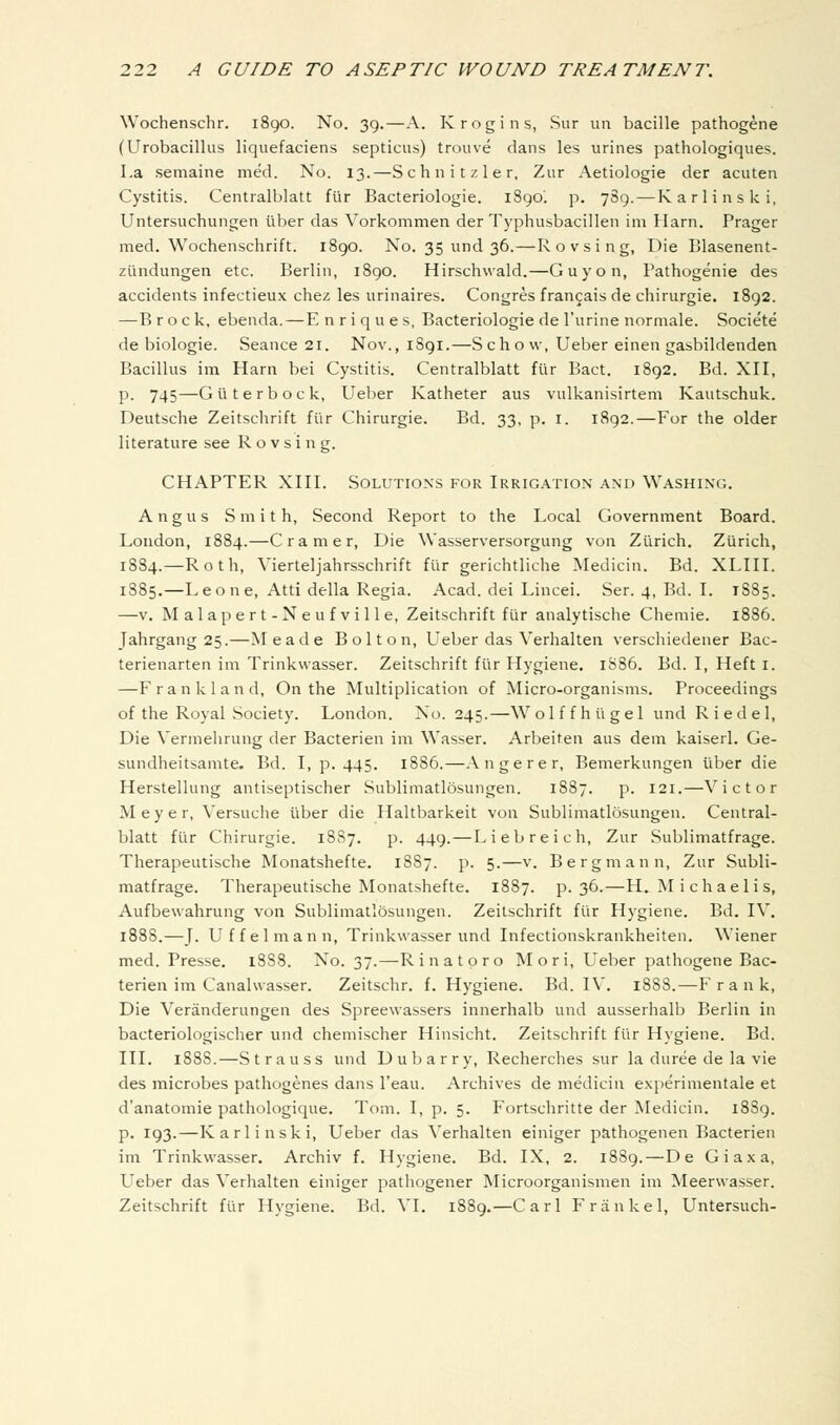 Wochenschr. 1890. No. 39.—A. Krogins, Sur iin bacille pathogene (Urobacillus liquefaciens septicus) trouve dans les urines pathologiques. La semaine med. No. 13.—Schnitzler, Zur Aetiologie der acuten Cystitis. Centralblatt fur Bacteriologie. 1890'. p. 789.—Karlinski, Untersuchungen liber das Vorkommen der Typhusbacillen im Harn. Prager med. Wochenschrift. 1890. No. 35 und 36.—R o v s i n g, Die Blasenent- ziindungen etc. Berlin, 1890. Hirschwald.—Guy on, Fathogenie des accidents infectieux chez les urinaires. Congres francais de chirurgie. 1892. —B rock, ebenda.—E n r i q u e s, Bacteriologie de I'urine normale. Societe de biologie. Seance 21. Nov., 1891.—Schow, Ueber einen gasbildenden Bacillus im Harn bei Cystitis. Centralblatt fUr Bact. 1892. Bd. XII, p. 745—Guterbock, Ueber Katheter aus vulkanisirtem Kautschuk. Deutsche Zeitschrift fi'ir Chirurgie. Bd. 33. p. i. 1892.—For the older literature see R o v s i n g. CHAPTER XIII. Solutions for Irrigation and Washing. Angus Smith, Second Report to the Local Government Board. London, 1884.—Cramer, Die Wasserversorgung von Ziirich. Zurich, 1884.—Roth, Vierteljahrsschrift filr gerichtliche Medicin. Bd. XLIII. 1885.—Leone, Atti della Regia. Acad, dei Lincei. Ser. 4, Bd. I. 1885. —V. Malapert-Neufville, Zeitschrift fur analytische Chemie. 1886. Jahrgang 25.—Meade Bolton, Ueber das V^erhalten verschiedener Bac- terienarten im Trinkwasser. Zeitschrift fUr Hygiene. 1S86. Bd. I, Heft i. —Frank land. On the Multiplication of Micro-organisms. Proceedings of the Royal Society. London. No. 245.—W o 1 f f h ii g e 1 und R i e d e 1, Die Vermehrung der Bacterien im Wasser. Arbeiten aus dem kaiserl. Ge- sundheitsamte. Bd. I, p. 445. 1886.—Angerer, Bemerkungen liber die Herstellung antiseptischer Sublimatlosungen. 1887. p. 121.—Victor Meyer, Versuche tiber die Haltbarkeit von Sublimatlosungen. Central- blatt flir Chirurgie. 1887. p. 449. — Liebreich, Zur Sublimatfrage. Therapeutische Monatshefte. 1887. p. 5.—v. Bergmann, Zur Subli- matfrage. Therapeutische Monatshefte. 1887. p. 36.—H, Michaelis, Aufbewahrung von Sublimatlosungen. Zeitschrift fiir Hygiene. Bd. IV. 1S88.—J. Uffelmann, Trinkwasser imd Infectionskrankheiten. \Viener med. Presse. 1888. No. 37.—Rinatpro Mori, Ueber pathogene Bac- terien im Canalwasser. Zeitschr. f. Hygiene. Bd. IV. 1888.—Frank, Die Veranderungen des Spreewassers innerhalb und ausserhalb Berlin in bacteriologischer und chemischer Hinsicht. Zeitschrift fiir Hygiene. Bd. III. 1888.—Strauss und Dubarry, Recherches sur la duree de la vie des microbes pathogenes dans I'eau. Archives de medicin experimentale et d'anatomie pathologique. Tom. I, p. 5. Fortschritte der Medicin. 18S9. p. 193.—Karlinski, Ueber das Verhalten einiger pathogenen Bacterien im Trinkwasser. Archiv f. Hygiene. Bd. IX, 2. 1889.—De Giaxa, L^eber das Verjialten einiger pathogener Microorganismen im Meerwasser. Zeitschrift fiir Hygiene. Bd. VI. 1889.—Carl Frankel, Untersuch-
